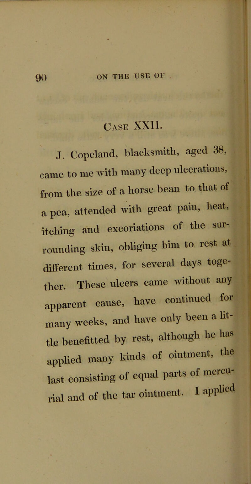 Case XXII. J. Copeland, blacksmith, aged 38, came to me with many deep ulcerations, from the size of a horse bean to that of a pea, attended with gi-eat pain, heat, itching and excoriations of the sur- rounding skin, obliging him to rest at different times, for several days toge- ther. These ulcers came without any apparent cause, have continued for many weeks, and have only been a lit- tle benefitted by rest, although he has applied many kinds of ointment, the last consisting of equal pai'ts of mercu- rial and of the tar ointment. I apphed