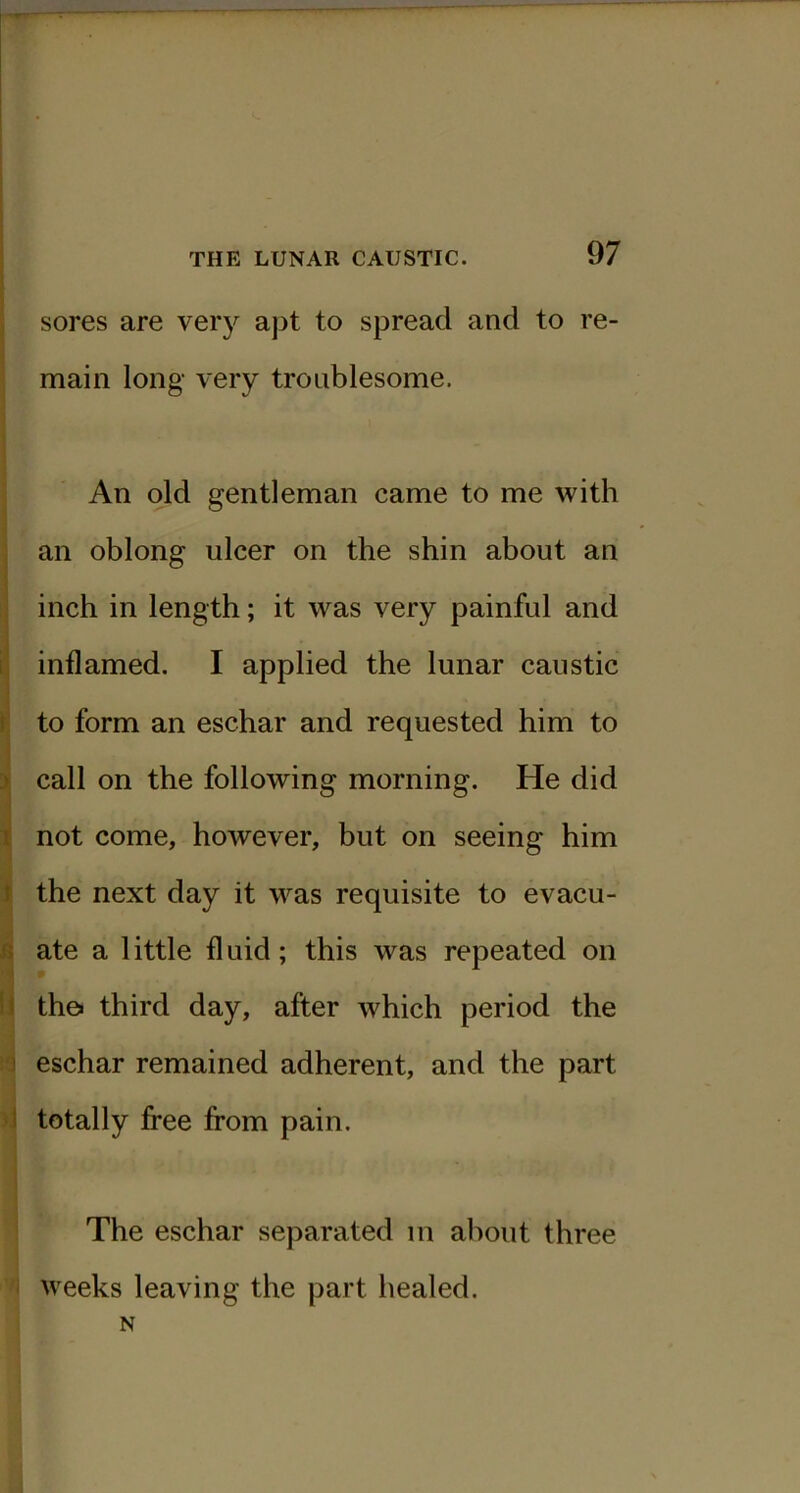 sores are very apt to spread and to re- main long very troublesome. An old gentleman came to me with an oblong ulcer on the shin about an inch in length; it was very painful and inflamed. I applied the lunar caustic to form an eschar and requested him to call on the following morning. He did not come, however, but on seeing him the next day it was requisite to evacu- ate a little fluid; this was repeated on th& third day, after which period the eschar remained adherent, and the part totally free from pain. The eschar separated in about three weeks leaving the part healed. N