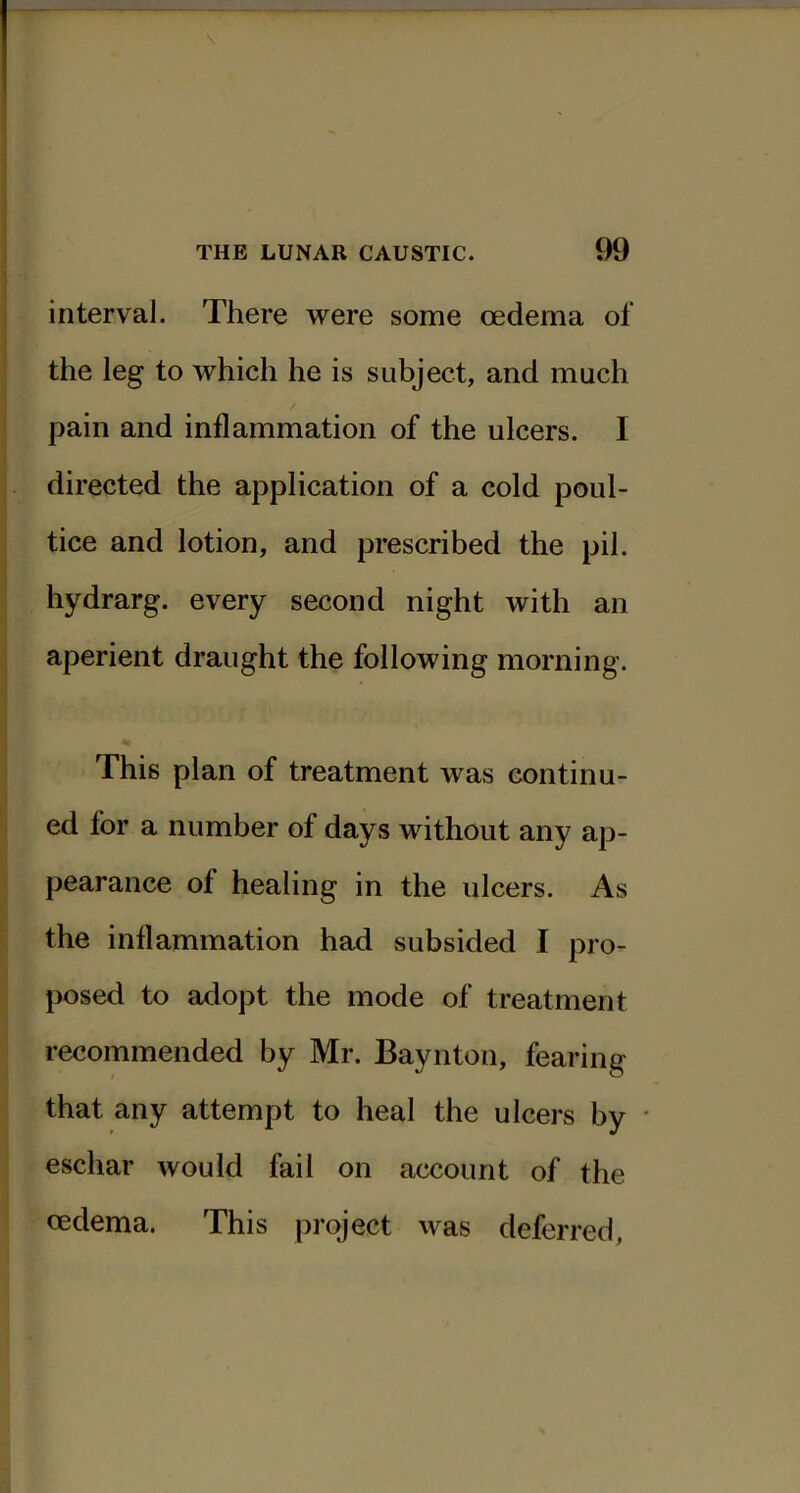 interval. There were some oedema of the leg to which he is subject, and much pain and inflammation of the ulcers. I directed the application of a cold poul- tice and lotion, and prescribed the pil. hydrarg. every second night with an aperient draught the following morning. % This plan of treatment was continu- ed for a number of days without any ap- pearance of healing in the ulcers. As the inflammation had subsided I pro- posed to adopt the mode of treatment recommended by Mr. Baynton, fearing that any attempt to heal the ulcers by eschar would fail on account of the oedema. This project was deferred.