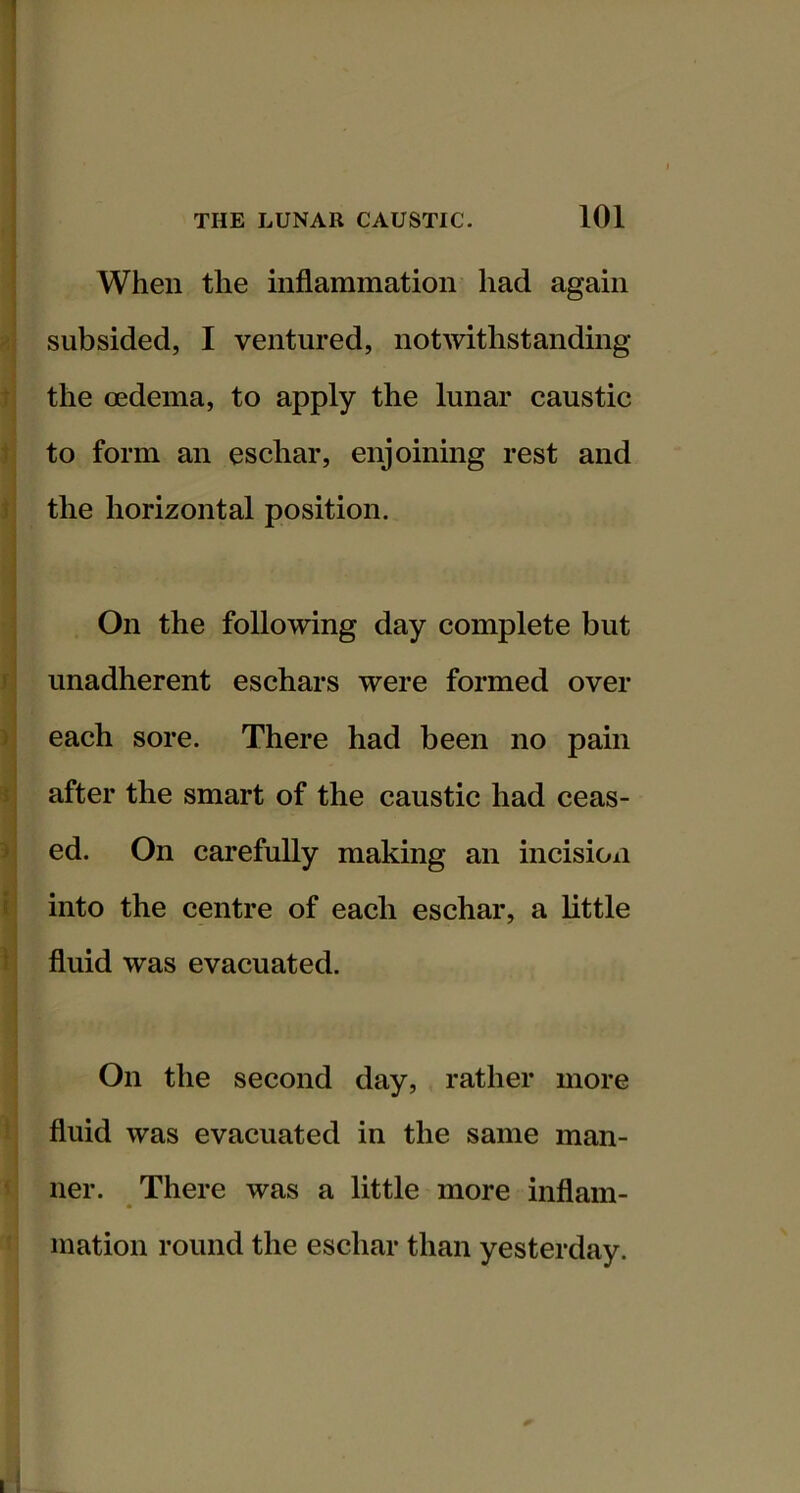 When the inflammation had again subsided, I ventured, notwithstanding the oedema, to apply the lunar caustic to form an eschar, enjoining rest and the horizontal position. On the following day complete but unadherent eschars were formed over each sore. There had been no pain after the smart of the caustic had ceas- ed. On carefully making an incisioxi into the centre of each eschar, a little fluid was evacuated. On the second day, rather more fluid was evacuated in the same man- ner. There was a little more inflam- mation round the eschar than yesterday.