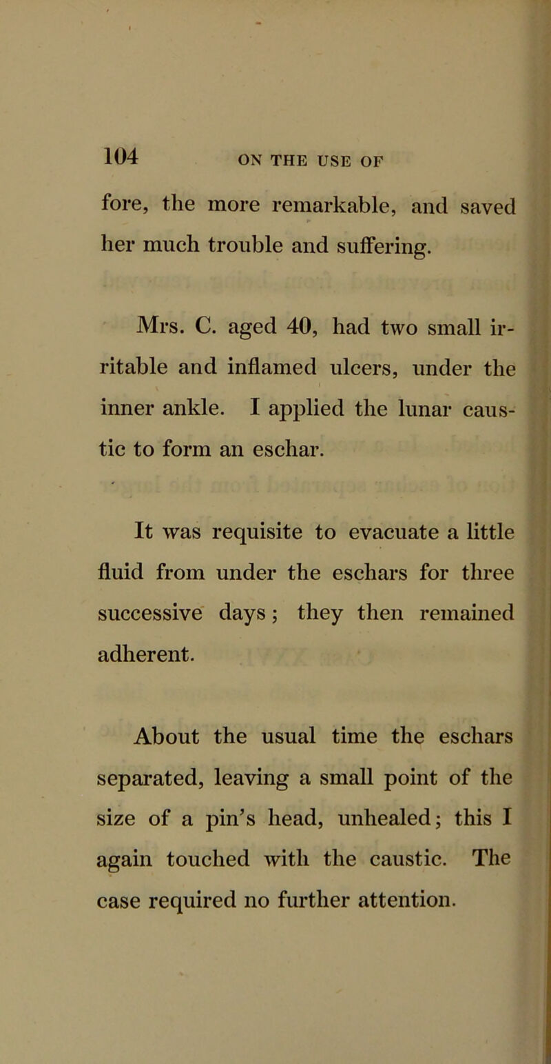 fore, the more remarkable, and saved her much trouble and suffering. Mrs. C. aged 40, had two small ir- ritable and inflamed ulcers, under the inner ankle. I applied the lunar caus- tic to form an eschar. It was requisite to evacuate a little fluid from under the eschars for three successive days; they then remained adherent. About the usual time the eschars separated, leaving a small point of the size of a pin’s head, unhealed; this I again touched with the caustic. The case required no further attention.