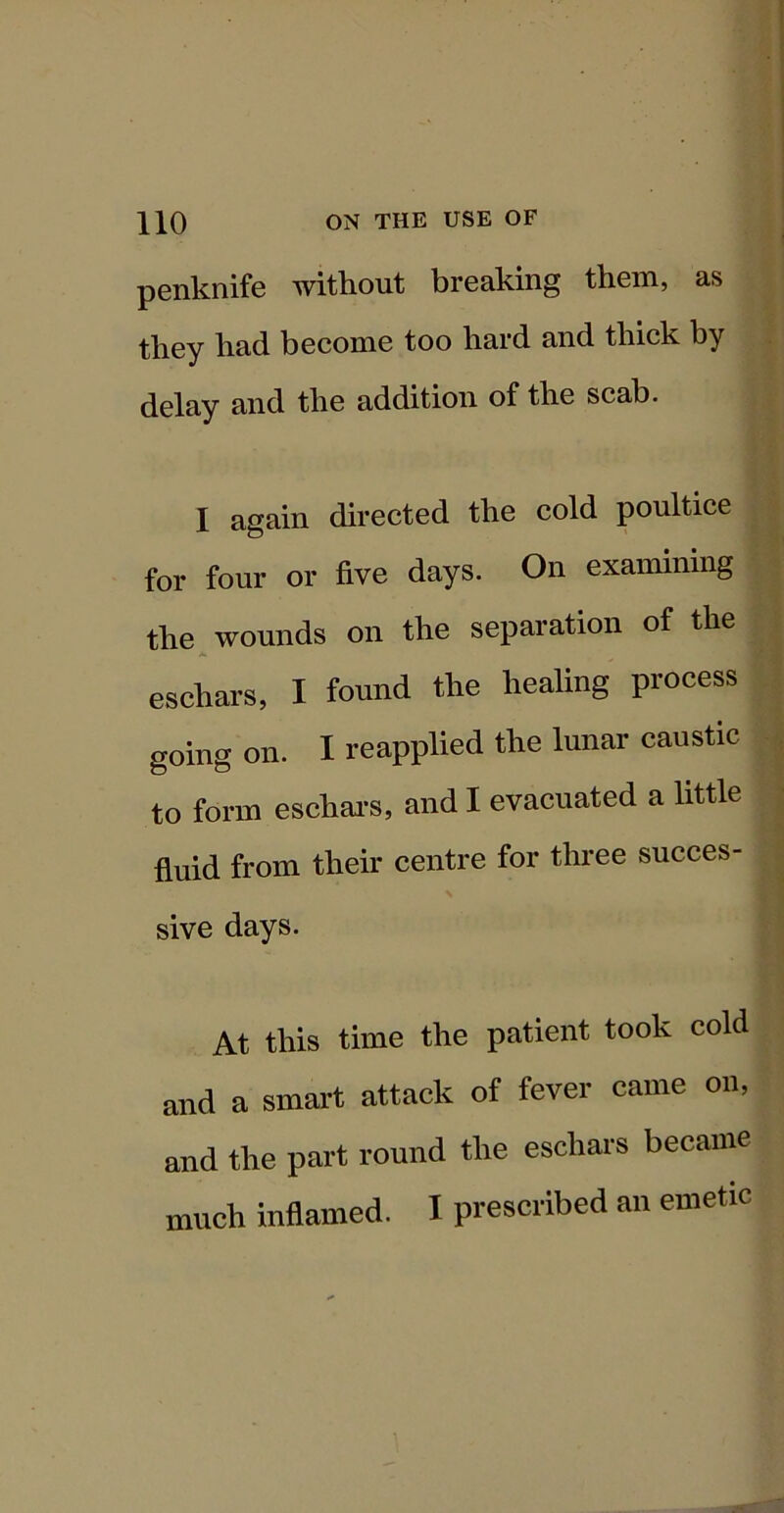 penknife without breaking them, as they had become too hard and thick by delay and the addition of the scab. I again directed the cold poultice for four or five days. On examining the ^ wounds on the separation of the eschars, I found the healing process going on. I reapplied the lunar caustic to form eschai’s, and I evacuated a little fluid from their centre for three succes- sive days. At this time the patient took cold and a smait attack of fever came on, and the part round the eschars became much inflamed. I prescribed an emetic