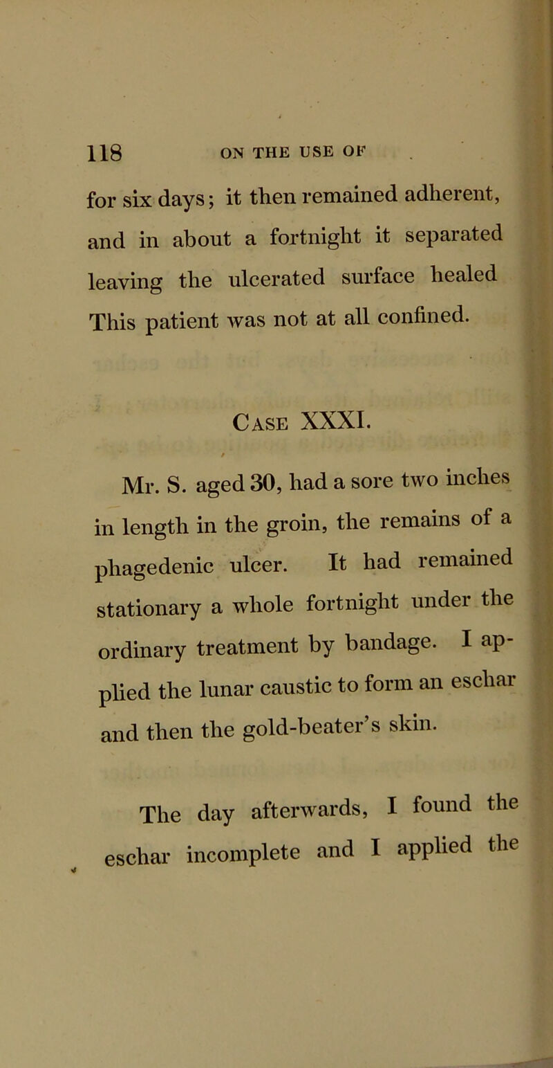 for six days; it th.cn remained adherent, and in about a fortnight it separated leaving the ulcerated surface healed This patient was not at all confined. Case XXXI. Mr. S. aged 30, had a sore two inches in length in the groin, the remains of a phagedenic ulcer. It had remained stationary a whole fortnight under the ordinary treatment by bandage. I ap- plied the lunar caustic to form an eschar and then the gold-beater’s skin. The day afterwards, I found the eschar incomplete and I applied the ¥