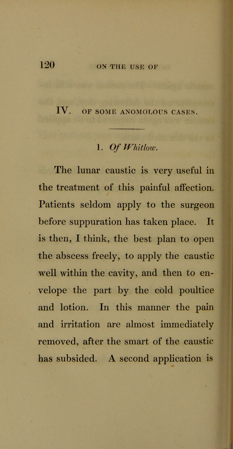 IV. OF SOME ANOMOLOUS CASES. 1. Of fVhitlow. The lunar caustic is very useful in the treatment of this painful affection. Patients seldom apply to the surgeon | before suppuration has taken place. It | is then, I think, the best plan to open \ the abscess freely, to apply the caustic well within the cavity, and then to en- ’ , velope the part by the cold poultice ' and lotion. In this manner the pain and irritation are almost immediately removed, after the smart of the caustic has subsided. A second application is