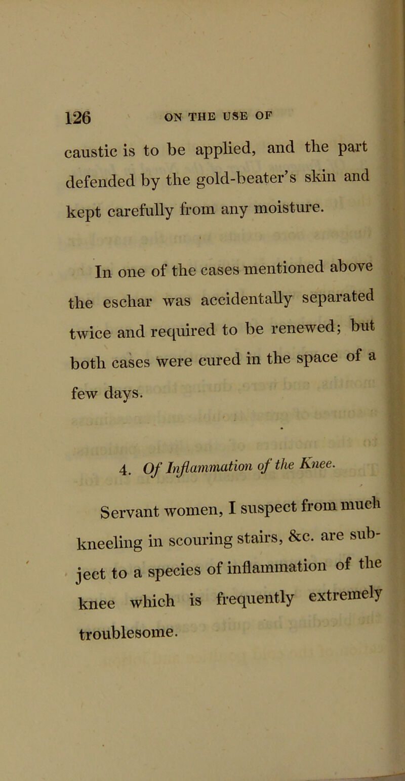 caustic is to be applied, and the part defended by the gold-beater’s skin and kept carefully from any moisture. 4 In one of the cases mentioned above the eschar was accidentally separated twice and required to be renewed; but both cases were cured in the space of a few days. 4. O/* L^anwiation oj the Knee. Servant women, I suspect from much kneeling in scouring stairs, &c. are sub- • jeet to a species of inflammation of the knee which is frequently extremely troublesome.