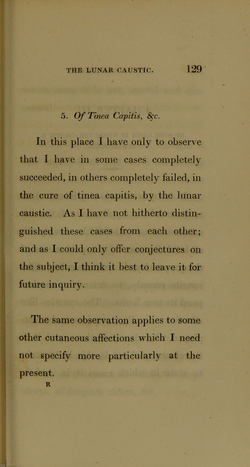 129- 5. Of Tinea Capitis, ^c. In this place I have only to observe that I have in some cases completely succeeded, in others completely failed, in the cure of tinea capitis, by the lunar caustic. As I have not hitherto distin- guished these cases from each other; and as I could only offer conjectures on the subject, I think it best to leave it for future inquiry. The same observation applies to some other cutaneous affections which I need not specify more particularly at the present. R