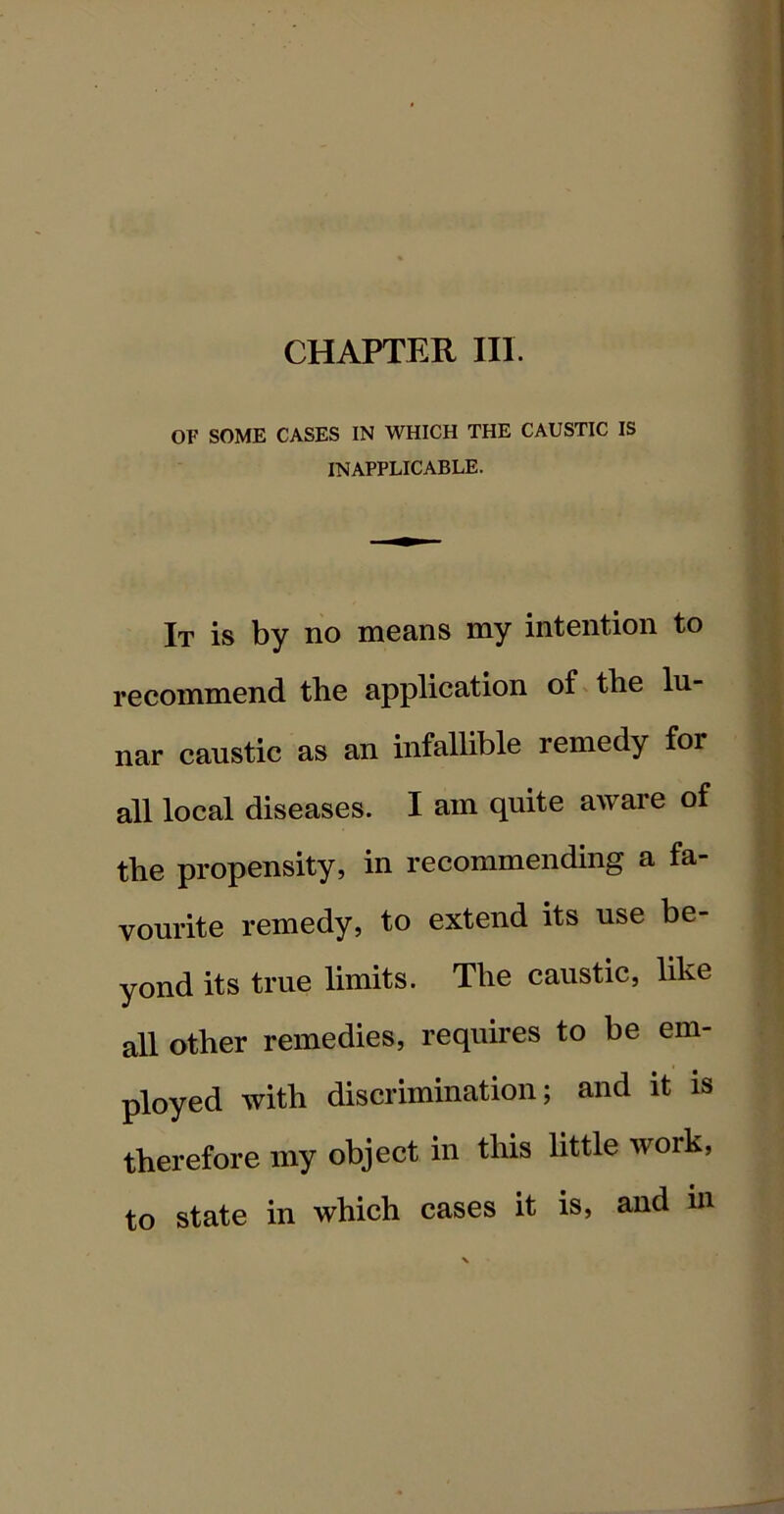 CHAPTER III. OF SOME CASES IN WHICH THE CAUSTIC IS INAPPLICABLE. It is by no means my intention to recommend the application of the lu- nar caustic as an infallible remedy for all local diseases. I am quite aware of the propensity, in recommending a fa- vourite remedy, to extend its use be- yond its true limits. The caustic, like all other remedies, requires to be em- ployed with discrimination; and it is therefore my object in this little work, to state in which cases it is, and in