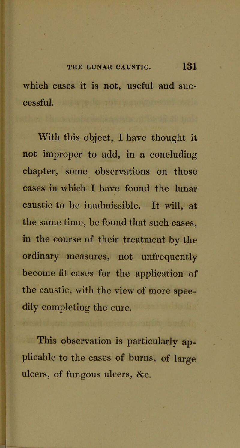 which cases it is not, useful and suc- cessful. With this object, I have thought it not improper to add, in a concluding chapter, some observations on those cases in which I have found the lunar caustic to be inadmissible. It will, at the same time, be found that such cases, in the course of their treatment by the ordinary measures, not urifrequently become fit cases for the application of the caustic, with the view of more spee- dily completing the cure. This observation is particularly ap- plicable to the cases of burns, of large ulcers, of fungous ulcers, &c.