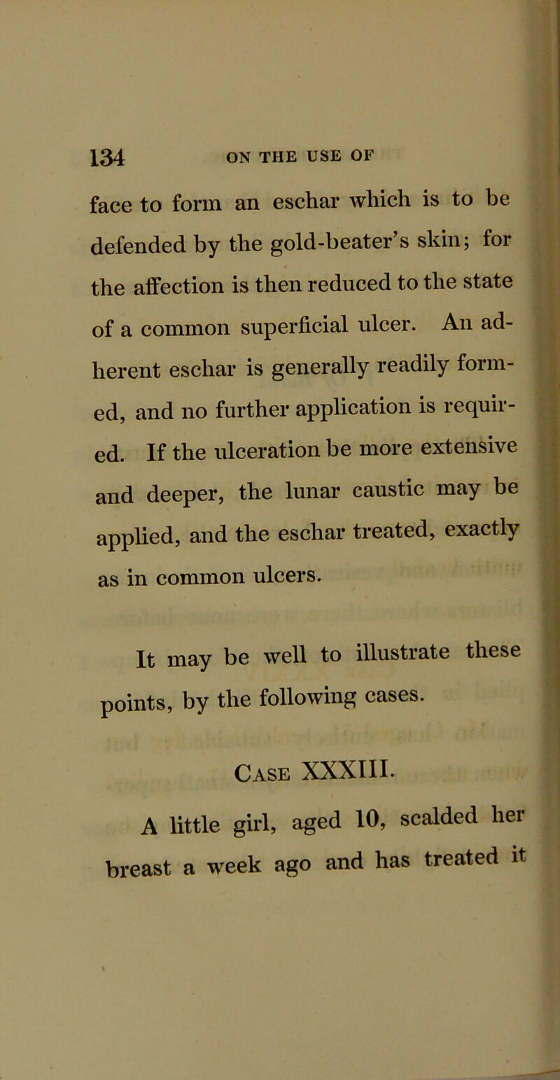 face to form an eschar which is to be defended by the gold-beater’s skin; for the affection is then reduced to the state of a common superficial ulcer. An ad- herent eschar is generally readily form- ed, and no further application is requir- ed. If the ulceration be more extensive and deeper, the lunar caustic may be applied, and the eschar treated, exactly as in common ulcers. It may be well to illustrate these points, by the following cases. Case XXXIII. A little girl, aged 10, scalded her breast a week ago and has treated it