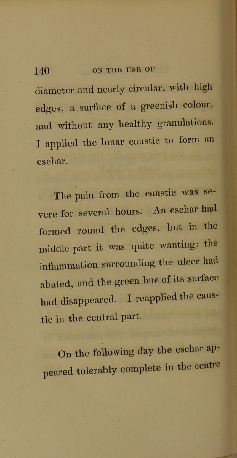 diamoter and nearly circular, with high edges, a surface of a greenish colour, and without any healthy granulations. I applied the lunar caustic to form an eschar. I The pain from the caustic was se- vere for several hours. An eschar had formed round the edges, but in the middle part it was quite wanting; the inflammation surrounding the ulcer had abated, and the green hue of its surface had disappeared. I reapplied the caus- tic in the central part. On the following dhy the eschar ap- peared tolerably complete in the centre