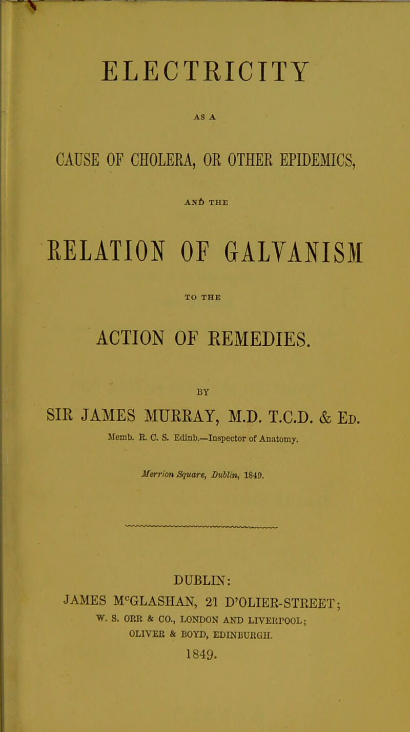 ELECTRICITY AS A CAUSE OF CHOLERA, OR OTHER EPIDEMICS, anb- the RELATION OF GALYANISM TO THE ACTION OF REMEDIES. BY SIR JAMES MURRAY, M.D. T.C.D. & Ed. llemb. R. C. S. Edinb.—Inspector of Anatomy. Merrion Square, Dublin, 1849. DUBLIN: JAMES M°GLASHAN, 21 D'OLIER-STREET; W. S. OKK & CO., LONDON AND LIVERPOOL; OLIVER & BOYD, EDINBURGH. 1849-