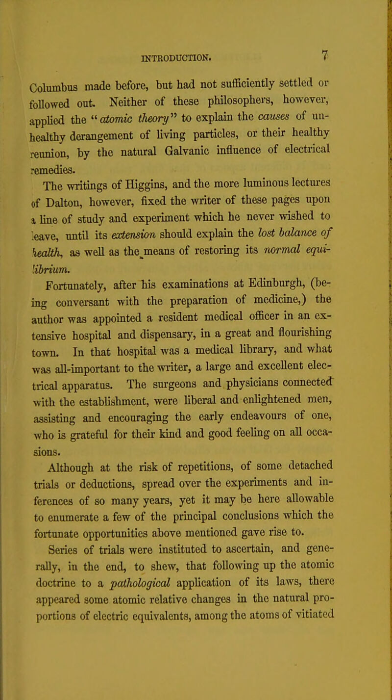 Columbus made before, but had not sufficiently settled or followed out. Neither of these philosophers, however, applied the atomic theory to explain the causes of un- healthy derangement of living particles, or their healthy reunion, by the natural Galvanic influence of electrical remedies. The writings of Higgins, and the more luminous lectures of Dalton, however, fixed the writer of these pages upon a line of study and experiment which he never wished to .eave, until its extension should explain the lost balance of health, as well as the^means of restoring its normal equi- librium. Fortunately, after his examinations at Edinburgh, (be- ing conversant with the preparation of medicine,) the author was appointed a resident medical officer in an ex- tensive hospital and dispensary, in a great and flourishing town. In that hospital was a medical library, and what was all-important to the writer, a large and excellent elec- trical apparatus. The surgeons and physicians connected with the establishment, were liberal and enlightened men, assisting and encouraging the early endeavours of one, who is grateful for their kind and good feeling on all occa- sions. Although at the risk of repetitions, of some detached trials or deductions, spread over the experiments and in- ferences of so many years, yet it may be here allowable to enumerate a few of the principal conclusions which the fortunate opportunities above mentioned gave rise to. Series of trials were instituted to ascertain, and gene- rally, in the end, to shew, that following up the atomic doctrine to a pathological application of its laws, there appeared some atomic relative changes in the natural pro- portions of electric equivalents, among the atoms of vitiated