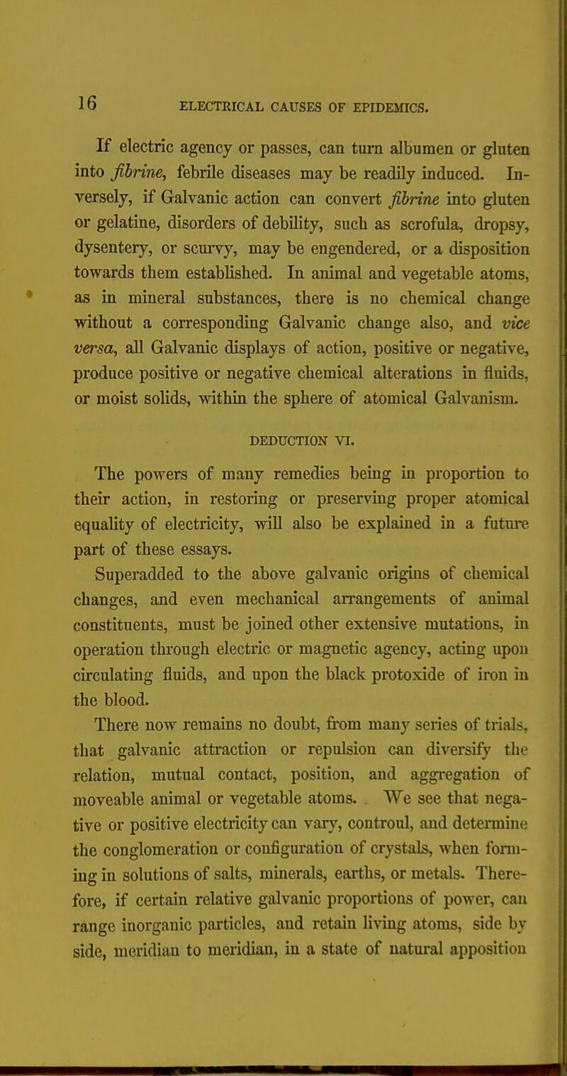 If electric agency or passes, can turn albumen or gluten into Jibrine, febrile diseases may be readily induced. In- versely, if Galvanic action can convert Jibrine into gluten or gelatine, disorders of debility, such as scrofula, dropsy, dysentery, or scurvy, may be engendered, or a disposition towards them established. In animal and vegetable atoms, as in mineral substances, there is no chemical change without a corresponding Galvanic change also, and vice versa, all Galvanic displays of action, positive or negative, produce positive or negative chemical alterations in fluids, or moist solids, within the sphere of atomical Galvanism. DEDUCTION VI. The powers of many remedies being in proportion to their action, in restoring or preserving proper atomical equality of electricity, will also be explained in a future part of these essays. Superadded to the above galvanic origins of chemical changes, and even mechanical arrangements of animal constituents, must be joined other extensive mutations, in operation through electric or magnetic agency, acting upon circulating fluids, and upon the black protoxide of iron in the blood. There now remains no doubt, from many series of trials, that galvanic attraction or repulsion can diversify the relation, mutual contact, position, and aggregation of moveable animal or vegetable atoms. We see that nega- tive or positive electricity can vary, controul, and determine the conglomeration or configuration of crystals, Avhen form- ing in solutions of salts, minerals, earths, or metals. There- fore, if certain relative galvanic proportions of power, can range inorganic particles, and retain living atoms, side by side, meridian to meridian, in a state of natural apposition