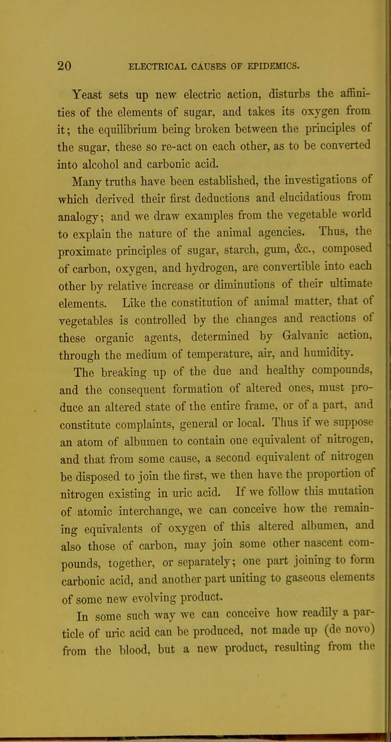 Yeast sets up new electric action, disturbs the affini- ties of the elements of sugar, and takes its oxygen from it; the equilibrium being broken between the principles of the sugar, these so re-act on each other, as to be converted into alcohol and carbonic acid. Many truths have been established, the investigations of which derived their first deductions and elucidations from analogy; and we draw examples from the vegetable world to explain the nature of the animal agencies. Thus, the proximate principles of sugar, starch, gum, &c, composed of carbon, oxygen, and hydrogen, are convertible into each other by relative increase or diminutions of their ultimate elements. Like the constitution of animal matter, that of vegetables is controlled by the changes and reactions of these organic agents, determined by Galvanic action, through the medium of temperature, air, and humidity. The breaking up of the due and healthy compounds, and the consequent formation of altered ones, must pro- duce an altered state of the entire frame, or of a part, and constitute complaints, general or local. Thus if we suppose an atom of albumen to contain one equivalent of nitrogen, and that from some cause, a second equivalent of nitrogen be disposed to join the first, we then have the proportion of nitrogen existing in uric acid. If we follow this mutation of atomic interchange, we can conceive how the remain- ing equivalents of oxygen of this altered albumen, and also those of carbon, may join some other nascent com- pounds, together, or separately; one part joining to form carbonic acid, and another part uniting to gaseous elements of some new evolving product. In some such way we can conceive how readily a par- ticle of uric acid can be produced, not made up (de novo) from the blood, but a new product, resulting from the