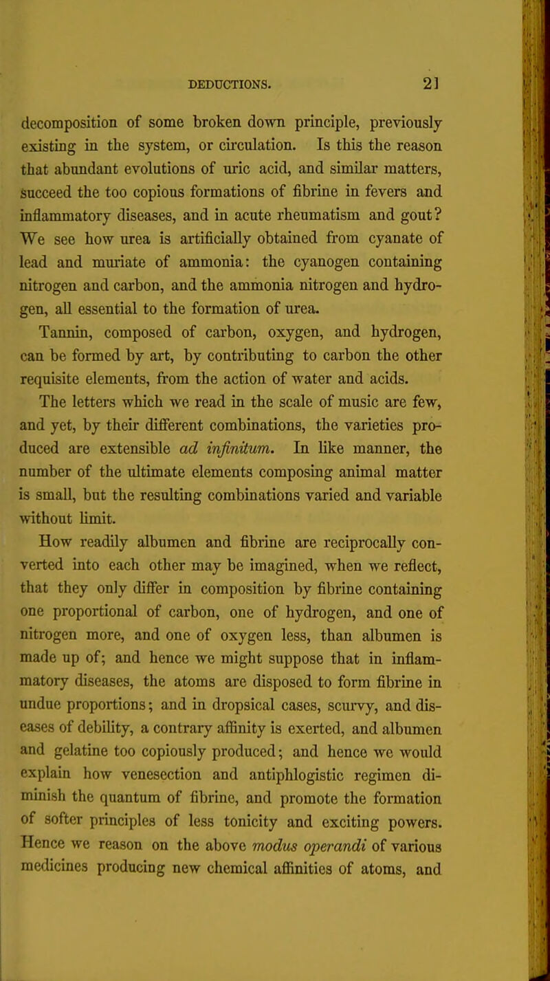 decomposition of some broken down principle, previously existing in the system, or circulation. Is this the reason that abundant evolutions of uric acid, and similar matters, succeed the too copious formations of fibrine in fevers and inflammatory diseases, and in acute rheumatism and gout? We see how urea is artificially obtained from cyanate of lead and muriate of ammonia: the cyanogen containing nitrogen and carbon, and the ammonia nitrogen and hydro- gen, all essential to the formation of urea. Tannin, composed of carbon, oxygen, and hydrogen, can be formed by art, by contributing to carbon the other requisite elements, from the action of water and acids. The letters which we read in the scale of music are few, and yet, by their different combinations, the varieties pro- duced are extensible ad infinitum. In like manner, the number of the ultimate elements composing animal matter is small, but the resulting combinations varied and variable without limit. How readily albumen and fibrine are reciprocally con- verted into each other may be imagined, when we reflect, that they only differ in composition by fibrine containing one proportional of carbon, one of hydrogen, and one of nitrogen more, and one of oxygen less, than albumen is made up of; and hence we might suppose that in inflam- matory diseases, the atoms are disposed to form fibrine in undue proportions; and in dropsical cases, scurvy, and dis- eases of debility, a contrary affinity is exerted, and albumen and gelatine too copiously produced; and hence we would explain how venesection and antiphlogistic regimen di- minish the quantum of fibrine, and promote the formation of softer principles of less tonicity and exciting powers. Hence we reason on the above modus operandi of various medicines producing new chemical affinities of atoms, and
