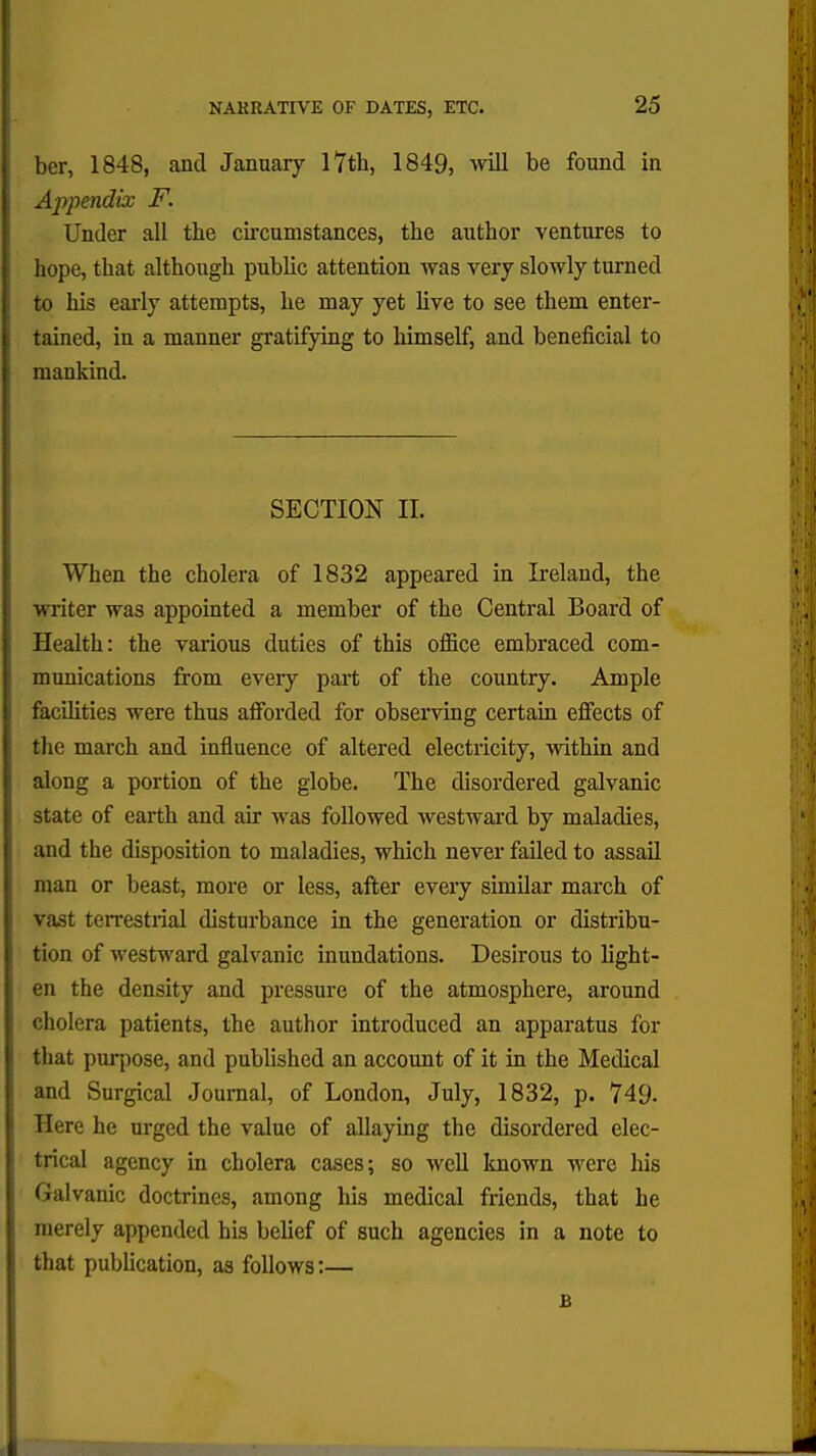 ber, 1848, and January 17th, 1849, will be found in Appendix F. Under all the circumstances, the author ventures to hope, that although public attention was very slowly turned to his early attempts, he may yet live to see them enter- tained, in a manner gratifying to himself, and beneficial to mankind. SECTION II. When the cholera of 1832 appeared in Ireland, the writer was appointed a member of the Central Board of Health: the various duties of this office embraced com- munications from eveiy part of the country. Ample facilities were thus afforded for observing certain effects of the march and influence of altered electricity, within and along a portion of the globe. The disordered galvanic state of earth and air was followed westward by maladies, and the disposition to maladies, which never failed to assail man or beast, more or less, after every similar march of vast terrestrial disturbance in the generation or distribu- tion of westward galvanic inundations. Desirous to light- en the density and pressure of the atmosphere, around cholera patients, the author introduced an apparatus for that purpose, and published an account of it in the Medical and Surgical Journal, of London, July, 1832, p. 749. Here he urged the value of allaying the disordered elec- trical agency in cholera cases; so well known were his Galvanic doctrines, among his medical friends, that he merely appended his belief of such agencies in a note to that publication, as follows:— £