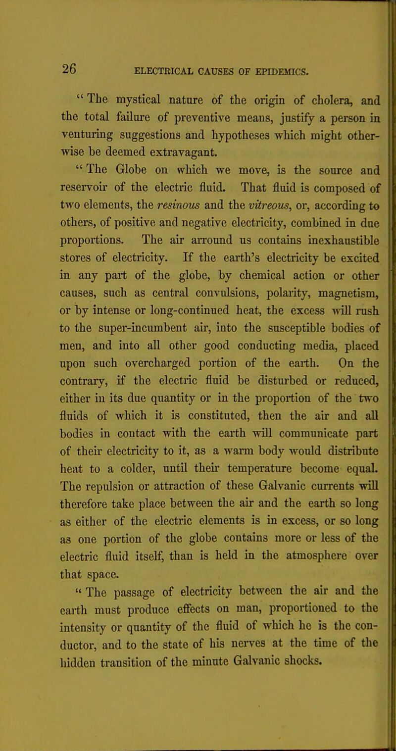  The mystical nature of the origin of cholera, and I the total failure of preventive means, justify a person in I venturing suggestions and hypotheses which might other- wise be deemed extravagant.  The Globe on which we move, is the source and reservoir of the electric fluid. That fluid is composed of two elements, the resinous and the vitreous, or, according to others, of positive and negative electricity, combined in due proportions. The air arround us contains inexhaustible stores of electricity. If the earth's electricity be excited in any part of the globe, by chemical action or other causes, such as central convidsions, polarity, magnetism, or by intense or long-continued heat, the excess will rush to the super-incumbent air, into the susceptible bodies of men, and into all other good conducting media, placed upon such overcharged portion of the earth. On the contrary, if the electric fluid be disturbed or reduced, either in its due quantity or in the proportion of the two fluids of which it is constituted, then the air and all bodies in contact with the earth will communicate part of their electricity to it, as a warm body would distribute heat to a colder, until their temperature become equal. The repulsion or attraction of these Galvanic currents will therefore take place between the air and the earth so long as either of the electric elements is in excess, or so long as one portion of the globe contains more or less of the electric fluid itself, than is held in the atmosphere over that space.  The passage of electricity between the air and the earth must produce effects on man, proportioned to the intensity or quantity of the fluid of which he is the con- ductor, and to the state of his nerves at the time of the hidden transition of the minute Galvanic shocks.