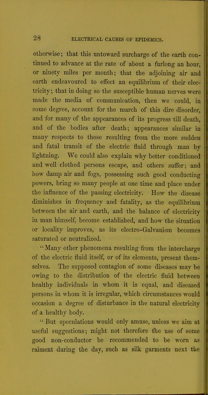 otherwise; that this untoward surcharge of the earth con- tinued to advance at the rate of about a furlong an hour, or ninety miles per month; that the adjoining air and earth endeavoured to effect an equilibrium of their elec- tricity; that in doing so the susceptible human nerves were made the media of communication, then we could, in some degree, account for the march of this dire disorder, and for many of the appearances of its progress till death, and of the bodies after death; appearances similar in many respects to those resulting from the more sudden and fatal transit of the electric fluid through man by lightning. We could also explain why better conditioned and well clothed persons escape, and others suffer; and how damp air and fogs, possessing such good conducting powers, bring so many people at one time and place under the influence of the passing electricity. How the disease diminishes in frequency and fatality, as the equilibrium between the ah- and earth, and the balance of electricity in man himself, become established, and how the situation or locality improves, as its electro-Galvanism becomes saturated or neutralized.  Many other phenomena resulting from the intercharge of the electric fluid itself, or of its elements, present them- selves. The supposed contagion of some diseases may be owing to the distribution of the electric fluid between healthy individuals in whom it is equal, and diseased persons in whom it is irregular, which circumstances would occasion a degree of disturbance in the natural electricity of a healthy body.  But speculations would only amuse, unless we aim at useful suggestions; might not therefore the use of some good non-conductor be recommended to be worn as raiment during the day, such as silk garments next the