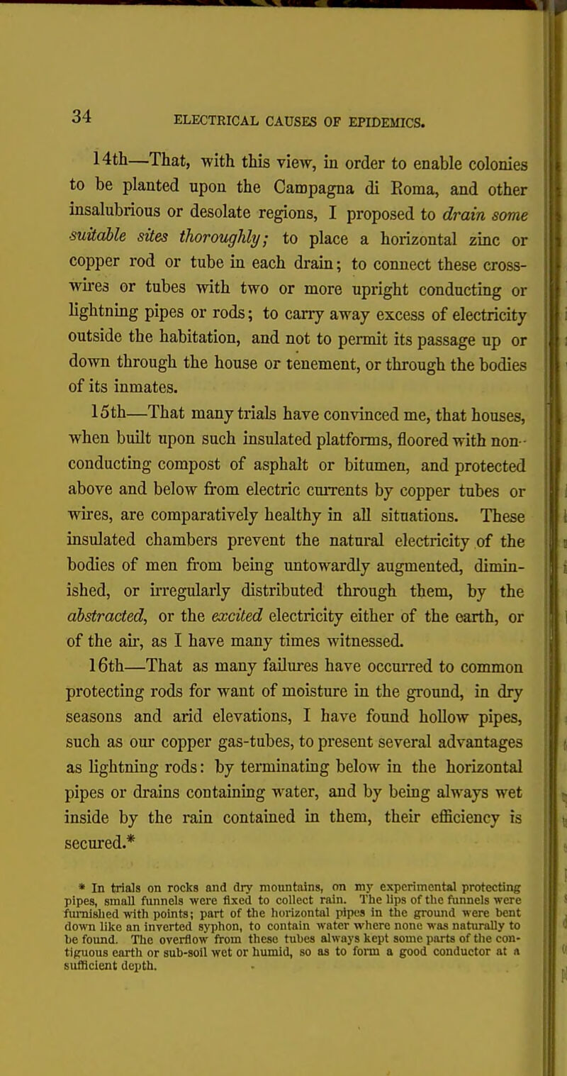 14th—That, with this view, in order to enable colonies to be planted upon the Campagna di Roma, and other insalubrious or desolate regions, I proposed to drain some ■suitable sites thoroughly; to place a horizontal zinc or copper rod or tube in each drain; to connect these cross- wires or tubes with two or more upright conducting or lightning pipes or rods; to carry away excess of electricity outside the habitation, and not to permit its passage up or down through the house or tenement, or through the bodies of its inmates. 15th—That many trials have convinced me, that houses, when built upon such insulated platforms, floored with non- conducting compost of asphalt or bitumen, and protected above and below from electric currents by copper tubes or wires, are comparatively healthy in all situations. These insulated chambers prevent the natural electricity of the bodies of men from being untowardly augmented, dimin- ished, or irregularly distributed through them, by the abstracted, or the excited electricity either of the earth, or of the ah, as I have many times witnessed. 16th—That as many failures have occurred to common protecting rods for want of moisture in the ground, in dry seasons and arid elevations, I have found hollow pipes, such as our copper gas-tubes, to present several advantages as lightning rods: by terminating below in the horizontal pipes or drains containing water, and by being always wet inside by the rain contained in them, their efficiency is secured.* * In trials on rocks and dry mountains, on mjr experimental protecting pipes, small funnels were fixed to collect rain. The lips of the funnels were furnished with points; part of the horizontal pipes in the ground were bent down like an inverted syphon, to contain water where none was naturally to he found. The overflow from these tubes always kept some parts of the con- tiguous earth or sub-soil wet or humid, so as to form a good conductor at « sufficient depth.