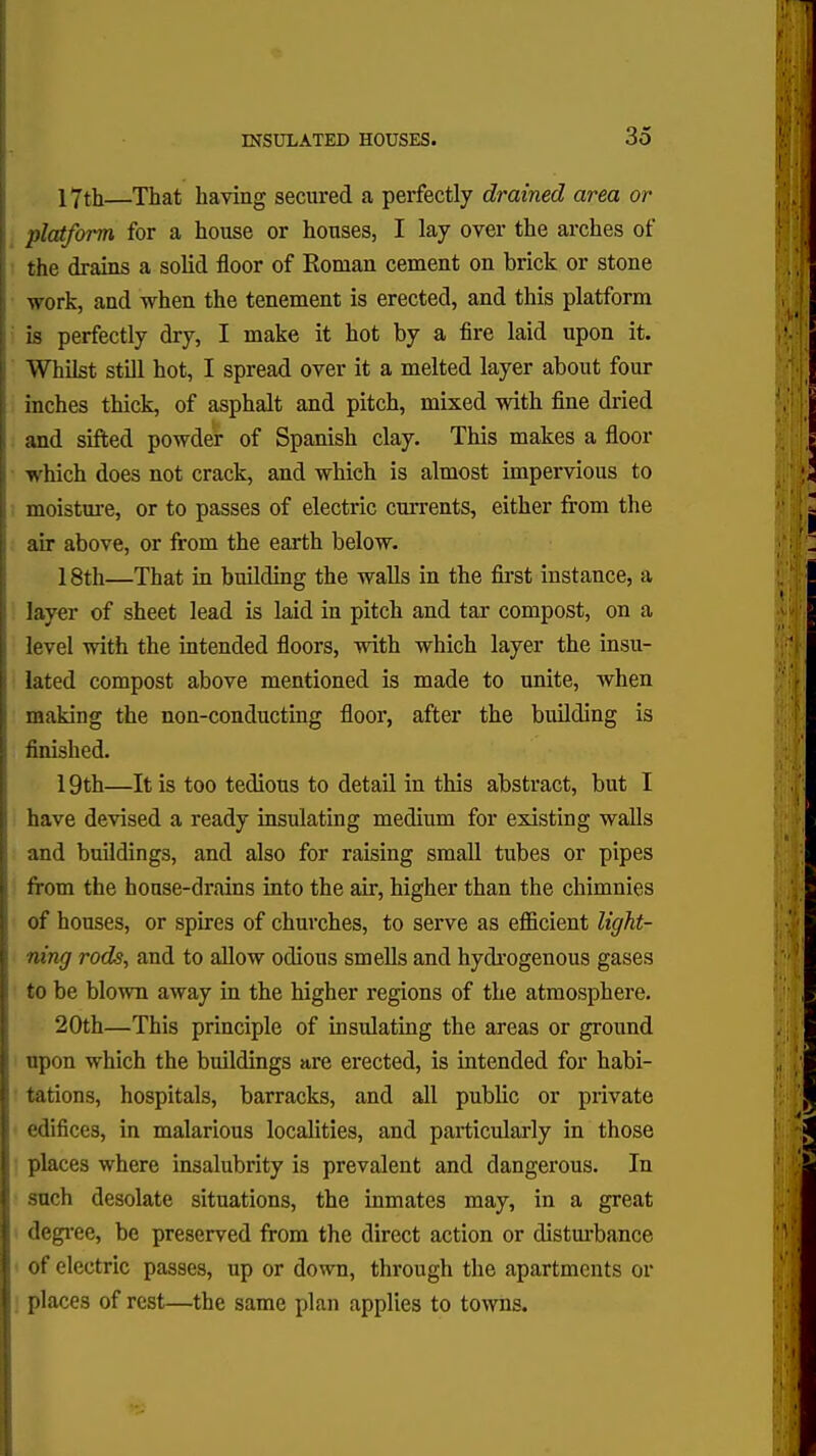 INSULATED HOUSES. 3o 17th—That having secured a perfectly drained area or platform for a house or houses, I lay over the arches of the drains a solid floor of Roman cement on brick or stone work, and when the tenement is erected, and this platform is perfectly dry, I make it hot by a fire laid upon it. Whilst still hot, I spread over it a melted layer about four inches thick, of asphalt and pitch, mixed with fine dried and sifted powder of Spanish clay. This makes a floor which does not crack, and which is almost impervious to moisture, or to passes of electric currents, either from the air above, or from the earth below. 18th—That in building the walls in the first instance, a layer of sheet lead is laid in pitch and tar compost, on a level with the intended floors, with which layer the insu- lated compost above mentioned is made to unite, when making the non-conducting floor, after the building is finished. 19th—It is too tedious to detail in this abstract, but I have devised a ready insulating medium for existing walls and buildings, and also for raising small tubes or pipes from the house-drains into the air, higher than the chimnies of houses, or spires of churches, to serve as efficient light- ning rods, and to allow odious smells and hydrogenous gases to be blown away in the higher regions of the atmosphere. 20th—This principle of insulating the areas or ground upon which the buildings are erected, is intended for habi- tations, hospitals, barracks, and all public or private edifices, in malarious localities, and particularly in those places where insalubrity is prevalent and dangerous. In such desolate situations, the inmates may, in a great degree, be preserved from the direct action or disturbance of electric passes, up or down, through the apartments or places of rest—the same plan applies to towns.