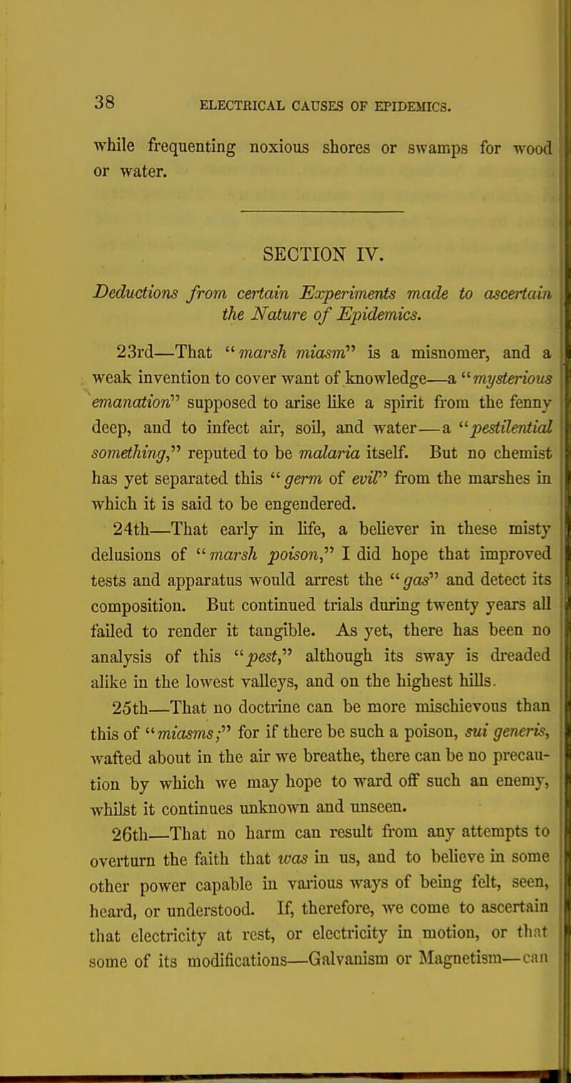 while frequenting noxious shores or swamps for wood or water. SECTION IV. Deductions from certain Experiments made to ascertain the Nature of Epidemics. 23rd—That marsh miasm''' is a misnomer, and a weak invention to cover want of knowledge—a mysterious emanation supposed to arise like a spirit from the fenny- deep, and to infect air, soil, and water—a pestilential something,'''' reputed to be malaria itself. But no chemist has yet separated this  germ of evil from the marshes in which it is said to be engendered. 24th—That early in life, a believer in these misty delusions of marsh poison I did hope that improved tests and apparatus would arrest the gas and detect its composition. But continued trials during twenty years all failed to render it tangible. As yet, there has been no analysis of this pest, although its sway is dreaded alike in the lowest valleys, and on the highest hills. 25th—That no doctrine can be more mischievous than this of miasms; for if there be such a poison, sui generis, wafted about in the air we breathe, there can be no precau- tion by which we may hope to ward off such an enemy, whilst it continues unknown and unseen. 26th—That no harm can result from any attempts to overturn the faith that was in us, and to believe in some other power capable in various ways of being felt, seen, heard, or understood. If, therefore, we come to ascertain that electricity at rest, or electricity in motion, or that some of its modifications—Galvanism or Magnetism—can