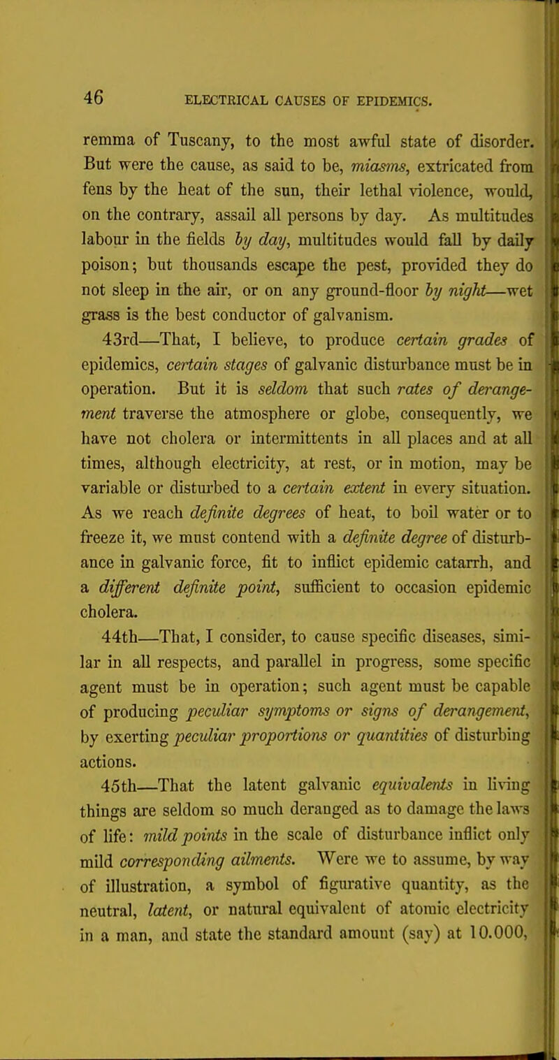 remma of Tuscany, to the most awful state of disorder. But were the cause, as said to be, miasms, extricated from fens by the heat of the sun, their lethal violence, would, on the contrary, assail all persons by day. As multitudes labour in the fields by day, multitudes would fall by daily poison; but thousands escape the pest, provided they do not sleep in the air, or on any ground-floor by night—wet grass is the best conductor of galvanism. 43rd—That, I believe, to produce certain grades of epidemics, certain stages of galvanic disturbance must be in operation. But it is seldom that such rates of derange- ment traverse the atmosphere or globe, consequently, we have not cholera or intermittents in all places and at all times, although electricity, at rest, or in motion, may be variable or disturbed to a certain extent in every situation. As we reach definite degrees of heat, to boil water or to freeze it, we must contend with a definite degree of disturb- ance in galvanic force, fit to inflict epidemic catarrh, and a different definite point, sufficient to occasion epidemic cholera. 44th—That, I consider, to cause specific diseases, simi- lar in all respects, and parallel in progress, some specific agent must be in operation; such agent must be capable of producing peculiar symptoms or signs of derangement, by exerting peculiar proportions or quantities of disturbing actions. 45th—That the latent galvanic equivalents in living things are seldom so much deranged as to damage the laws of life: mild points in the scale of disturbance inflict only mild corresponding ailments. Were we to assume, by way of illustration, a symbol of figurative quantity, as the neutral, latent, or natural equivalent of atomic electricity in a man, and state the standard amount (say) at 10.000,