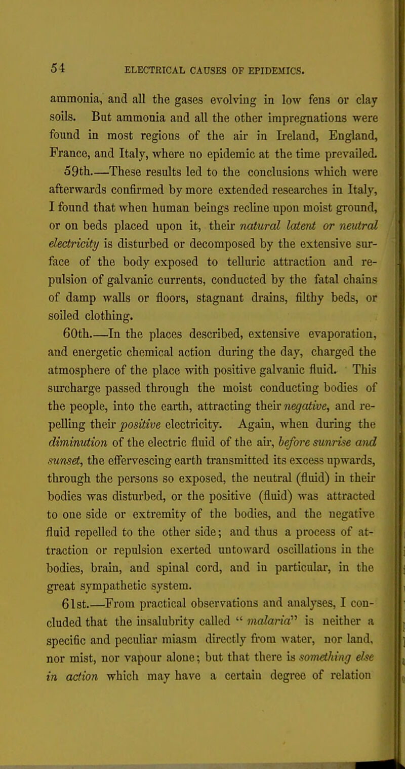 ammonia, and all the gases evolving in low fens or clay soils. But ammonia and all the other impregnations were found in most regions of the air in Ireland, England, France, and Italy, where no epidemic at the time prevailed. 59 th—These results led to the conclusions which were afterwards confirmed by more extended researches in Italy, I found that when human beings recline npon moist ground, or on beds placed upon it, their natural latent or neutral electricity is disturbed or decomposed by the extensive sur- face of the body exposed to telluric attraction and re- pulsion of galvanic currents, conducted by the fatal chains of damp walls or floors, stagnant drains, filthy beds, or soiled clothing. 60th In the places described, extensive evaporation, and energetic chemical action during the day, charged the atmosphere of the place with positive galvanic fluid. This surcharge passed through the moist conducting bodies of the people, into the earth, attracting their negative, and re- pelling then- positive electricity. Again, when during the diminution of the electric fluid of the ah, before sunrise and sunset, the effervescing earth transmitted its excess upwards, through the persons so exposed, the neutral (fluid) in their bodies was disturbed, or the positive (fluid) was attracted to one side or extremity of the bodies, and the negative fluid repelled to the other side; and thus a process of at- traction or repulsion exerted untoward oscillations in the bodies, brain, and spinal cord, and in particular, in the great sympathetic system. 61st.—From practical observations and analyses, I con- cluded that the insalubrity called  malaria is neither a specific and peculiar miasm directly from water, nor land, nor mist, nor vapour alone; but that there is something else in action which may have a certain degree of relation