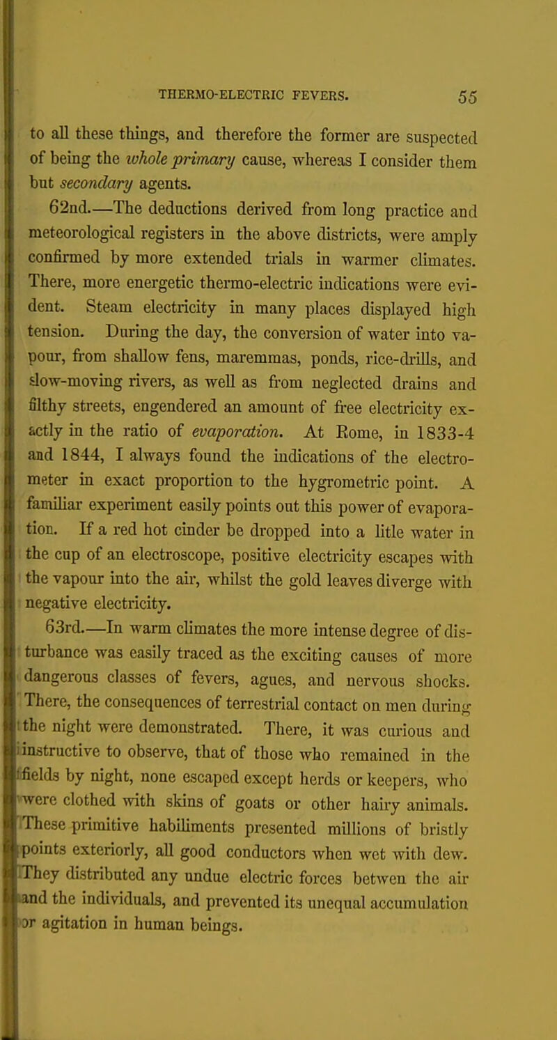 to all these things, and therefore the former are suspected of being the whole primary cause, whereas I consider them but secondary agents. 62nd—The deductions derived from long practice and meteorological registers in the above districts, were amply confirmed by more extended trials in warmer climates. There, more energetic thermo-electric indications were evi- dent. Steam electricity in many places displayed high tension. During the day, the conversion of water into va- pour, from shallow fens, maremmas, ponds, rice-drills, and slow-moving rivers, as well as from neglected drains and filthy streets, engendered an amount of free electricity ex- actly in the ratio of evaporation. At Rome, in 1833-4 and 1844, I always found the indications of the electro- meter in exact proportion to the hygrometric point. A familiar experiment easily points out this power of evapora- I tion. If a red hot cinder be dropped into a litle water in i the cup of an electroscope, positive electricity escapes with 1 the vapour into the air, whilst the gold leaves diverge with negative electricity. 63rd In arm climates the more intense degree of dis- turbance was easily traced as the exciting causes of more dangerous classes of fevers, agues, and nervous shocks. There, the consequences of terrestrial contact on men during tthe night were demonstrated. There, it was curious and iinstructive to observe, that of those who remained in the fifields by night, none escaped except herds or keepers, who were clothed with skins of goats or other hairy animals. IThese primitive habiliments presented millions of bristly points exteriorly, all good conductors when wet with dew. IThey distributed any undue electric forces betwen the air tand the individuals, and prevented its unequal accumulation K)r agitation in human beings.