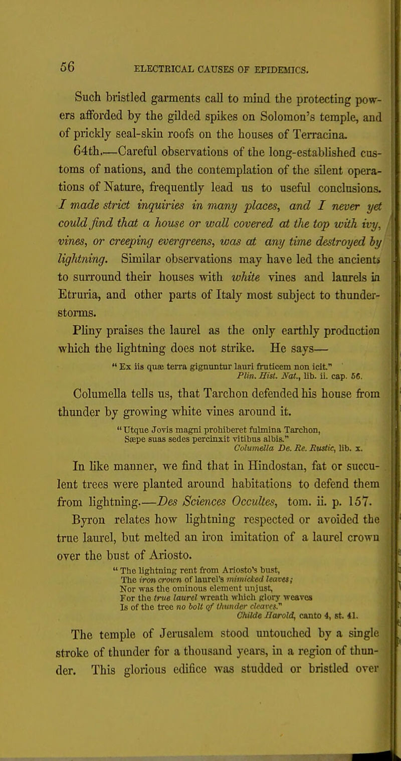 Such bristled garments call to mind the protecting pow- ers afforded by the gilded spikes on Solomon's temple, and of prickly seal-skin roofs on the houses of Terracina. 64th.—Careful observations of the long-established cus- toms of nations, and the contemplation of the silent opera- tions of Nature, frequently lead us to useful conclusions. I made strict inquiries in many places, and I never yet could find that a house or wall covered at the top with ivy, vines, or creeping evergreens, was at any time destroyed by lightning. Similar observations may have led the ancients to surround their houses with white vines and laurels in Etruria, and other parts of Italy most subject to thunder- storms. Pliny praises the laurel as the only earthly production which the lightning does not strike. He says—  Ex iis qute terra gignuntur lauri fruticem non icif Plin. Hist. Arat., lib. ii. cap. 56. Columella tells us, that Tarchon defended his house from thunder by growing white vines around it. Utque Jovis magni prohiberet fulmina Tarchon, Saspe suas sedes percinxit vitibus albis. Columella De. Be. Rustic, lib. x. In like manner, we find that in Hindostan, fat or succu- lent trees were planted around habitations to defend them from lightning.—Des Sciences Occultes, torn. ii. p. 157. Byron relates how lightning respected or avoided the true laurel, but melted an iron imitation of a laurel crown over the bust of Ariosto.  The lightning rent from Ariosto's bust, The iron croicn of laurel's mimicked leaves; Nor was the ominous element unjust, For the true laurel wreath which glory weaves Is of the tree no bolt qf thunder cleaves. Childe Harold, canto 4, st. 41. The temple of Jerusalem stood untouched by a single stroke of thunder for a thousand years, in a region of thun- der. This glorious edifice was studded or bristled over