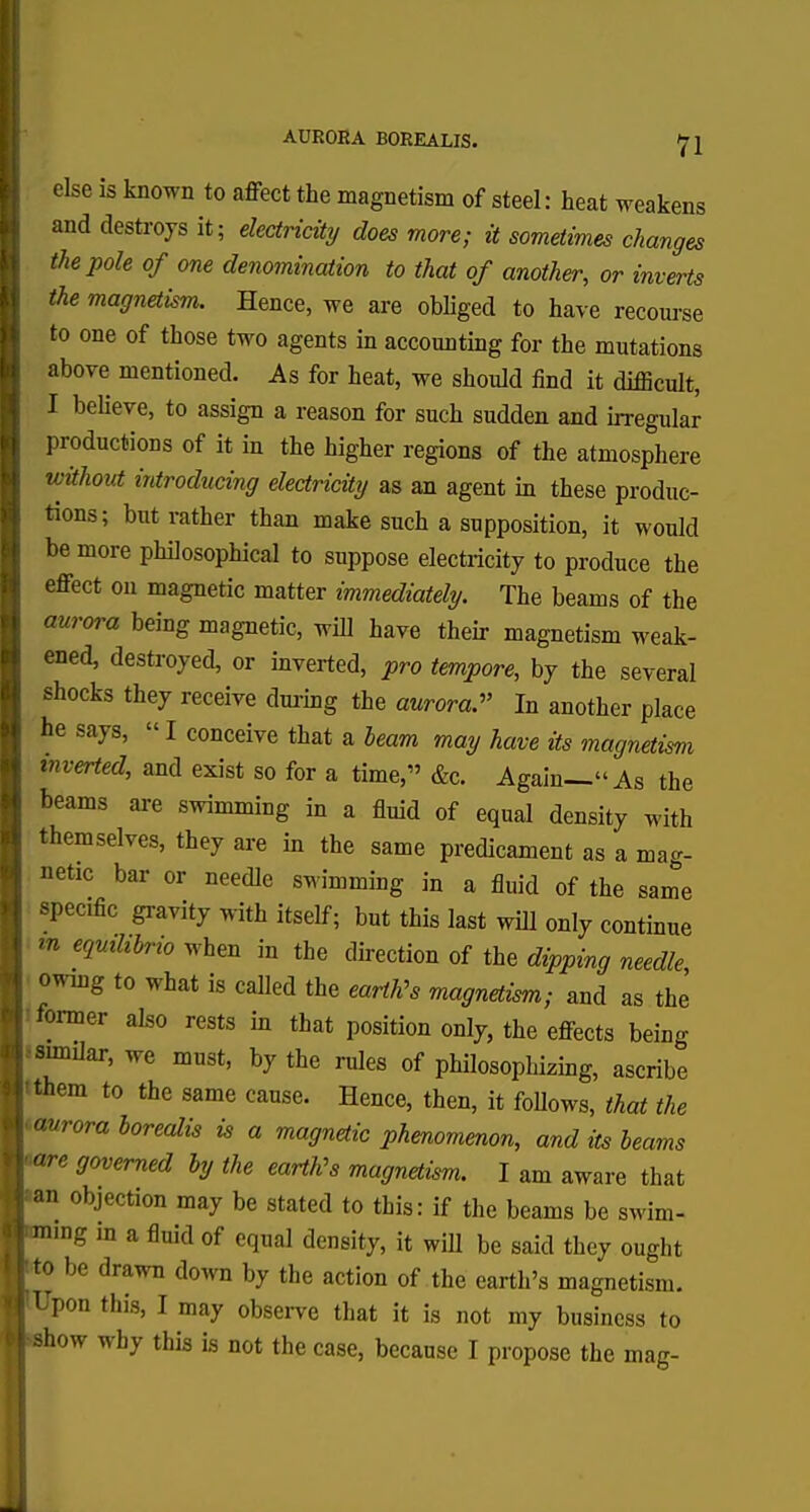 AURORA BOREALIS. else is known to affect the magnetism of steel: heat weakens and destroys it; electricity does more; it sometimes changes the pole of one denomination to that of another, or inverts the magnetism. Hence, we are obliged to have recourse CJ —*™ ■ ^ * ^^\J UiOl, to one of those two agents in accounting for the mutations above mentioned. As for heat, we should find it difficult, I believe, to assign a reason for such sudden and irregular productions of it in the higher regions of the atmosphere without introducing electricity as an agent in these produc- tions; but rather than make such a supposition, it would be more philosophical to suppose electricity to produce the effect on magnetic matter immediately. The beams of the aurora being magnetic, will have their magnetism weak- ened, destroyed, or inverted, pro tempore, by the several shocks they receive during the aurora. In another place he says, «I conceive that a beam may have its magnetism inverted, and exist so for a time, &c. Again—''As the beams are swimming in a fluid of equal density with themselves, they are in the same predicament as a mag- netic bar or needle swimming in a fluid of the same specific gravity with itself; but this last will only continue m equtlibrio when in the direction of the dipping needle, owing to what is called the earth's magnetism; and as the former also rests in that position only, the effects being ■similar, we must, by the rules of philosophizing, ascribe ■tthem to the same cause. Hence, then, it follows, that the ^avroraborealis is a magnetic phenomenon, and its beams Ware governed by the earth's magnetism. I am aware that |an objection may be stated to this: if the beams be swim- |mmg in a fluid of equal density, it will be said they ought J to- be drawn down by the action of the earth's magnetism. lUpon this, I may observe that it is not my business to Jahow why this is not the case, because I propose the mag-