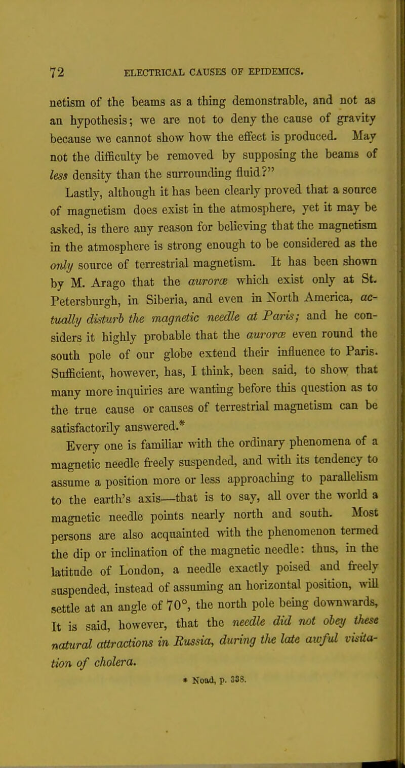 netism of the beams as a thing demonstrable, and not as an hypothesis; we are not to deny the cause of gravity because we cannot show how the effect is produced. May not the difficulty be removed by supposing the beams of less density than the surrounding fluid? Lastly, although it has been clearly proved that a sonrce of magnetism does exist in the atmosphere, yet it may be asked, is there any reason for believing that the magnetism in the atmosphere is strong enough to be considered as the only source of terrestrial magnetism. It has been shown by M. Arago that the aurorce which exist only at St. Petersburgh, in Siberia, and even in North America, ac- tually disturb the magnetic needle at Paris; and he con- siders it highly probable that the aurora even round the south pole of our globe extend then- influence to Paris. Sufficient, however, has, I think, been said, to show that many more inquiries are wanting before this question as to the true cause or causes of terrestrial magnetism can be satisfactorily answered.* Every one is familiar with the ordinary phenomena of a magnetic needle freely suspended, and with its tendency to assume a position more or less approaching to parallelism to the earth's axis—that is to say, all over the world a magnetic needle points nearly north and south. Most persons are also acquainted with the phenomenon termed the dip or inclination of the magnetic needle: thus, in the latitude of London, a needle exactly poised and freely suspended, instead of assuming an horizontal position, will settle at an angle of 70°, the north pole being downwards, It is said, however, that the needle did not obey these natural attractions in Bussia, during the late awful visita- tion of cholera. • Nood, p. 333.
