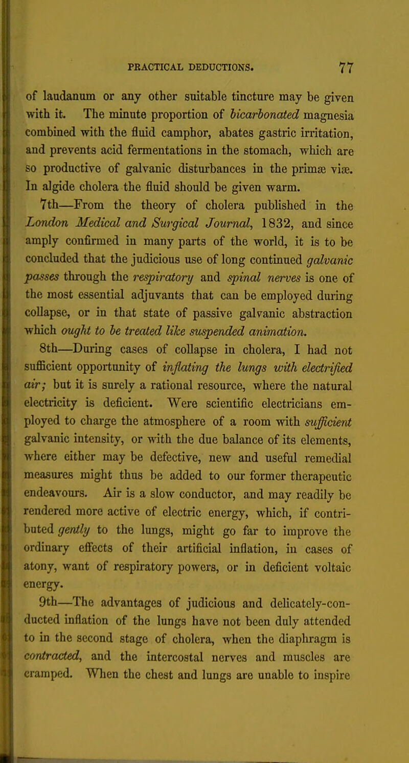 of laudanum or any other suitable tincture may be given with it. The minute proportion of biearbonated magnesia combined with the fluid camphor, abates gastric irritation, and prevents acid fermentations in the stomach, which are so productive of galvanic disturbances in the primae viae. In algide cholera the fluid should be given warm. 7th—From the theory of cholera published in the London Medical and Surgical Journal, 1832, and since amply confirmed in many parts of the world, it is to be concluded that the judicious use of long continued galvanic passes through the respiratory and spinal nerves is one of the most essential adjuvants that can be employed during collapse, or in that state of passive galvanic abstraction which ought to be treated like suspended animation. 8th—During cases of collapse in cholera, I had not sufficient opportunity of inflating the lungs with electrified air; but it is surely a rational resource, where the natural electricity is deficient. Were scientific electricians em- ployed to charge the atmosphere of a room with sufficient galvanic intensity, or with the due balance of its elements, where either may be defective, new and useful remedial measures might thus he added to our former therapeutic endeavours. Air is a slow conductor, and may readily be rendered more active of electric energy, which, if contri- buted gently to the lungs, might go far to improve the ordinary effects of their artificial inflation, in cases of atony, want of respiratory powers, or in deficient voltaic energy. 9th—The advantages of judicious and delicately-con- ducted inflation of the lungs have not been duly attended to in the second stage of cholera, when the diaphragm is contracted, and the intercostal nerves and muscles are cramped. When the chest and lungs are unable to inspire