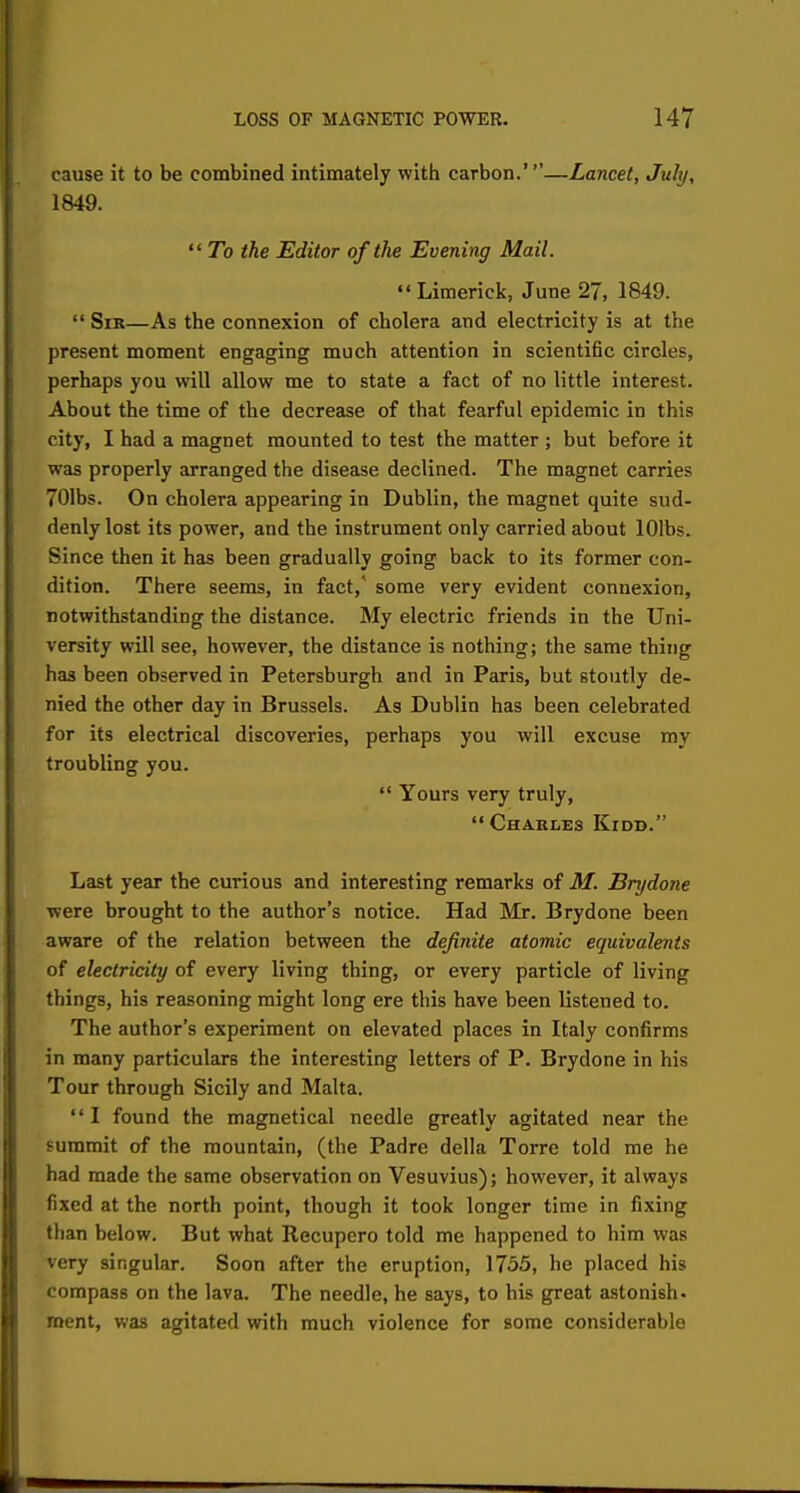 cause it to be combined intimately with carbon.'—Lancet, July, 1849.  To the Editor of the Evening Mail. Limerick, June 27, 1849.  Sir—As the connexion of cholera and electricity is at the present moment engaging much attention in scientific circles, perhaps you will allow me to state a fact of no little interest. About the time of the decrease of that fearful epidemic in this city, I had a magnet mounted to test the matter ; but before it was properly arranged the disease declined. The magnet carries 701bs. On cholera appearing in Dublin, the magnet quite sud- denly lost its power, and the instrument only carried about lOlbs. Since then it has been gradually going back to its former con- dition. There seems, in fact,' some very evident connexion, notwithstanding the distance. My electric friends in the Uni- versity will see, however, the distance is nothing; the same thing has been observed in Petersburgh and in Paris, but stoutly de- nied the other day in Brussels. As Dublin has been celebrated for its electrical discoveries, perhaps you will excuse my troubling you.  Yours very truly,  Charles Kidd. Last year the curious and interesting remarks of M. Brydone were brought to the author's notice. Had Mr. Brydone been aware of the relation between the definite atomic equivalents of electricity of every living thing, or every particle of living things, his reasoning might long ere this have been listened to. The author's experiment on elevated places in Italy confirms in many particulars the interesting letters of P. Brydone in his Tour through Sicily and Malta. '' I found the magnetical needle greatly agitated near the summit of the mountain, (the Padre della Torre told me he had made the same observation on Vesuvius); however, it always fixed at the north point, though it took longer time in fixing than below. But what Recupero told me happened to him was very singular. Soon after the eruption, 1755, he placed his compass on the lava. The needle, he says, to his great astonish- ment, was agitated with much violence for some considerable