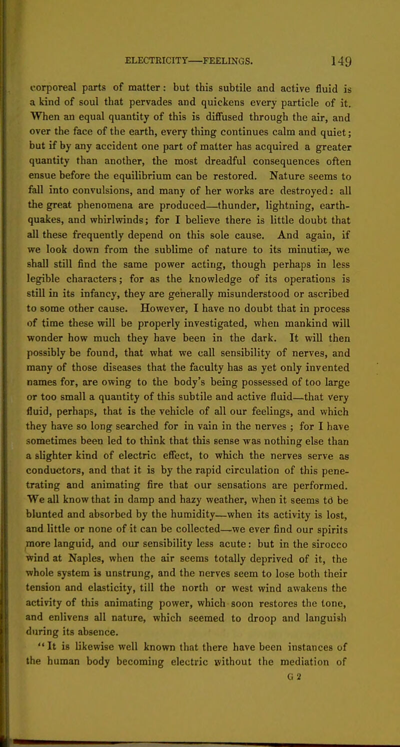 corporeal parts of matter: but this subtile and active fluid is a kind of soul that pervades and quickens every particle of it. When an equal quantity of this is diffused through the air, and over the face of the earth, every thing continues calm and quiet; but if by any accident one part of matter has acquired a greater quantity than another, the most dreadful consequences often ensue before the equilibrium can be restored. Nature seems to fall into convulsions, and many of her works are destroyed : all the great phenomena are produced—thunder, lightning, earth- quakes, and whirlwinds; for I believe there is little doubt that all these frequently depend on this sole cause. And again, if we look down from the sublime of nature to its minutiae, we shall still find the same power acting, though perhaps in less legible characters; for as the knowledge of its operations is still in its infancy, they are generally misunderstood or ascribed to some other cause. However, I have no doubt that in process of time these will be properly investigated, when mankind will wonder how much they have been in the dark. It will then possibly be found, that what we call sensibility of nerves, and many of those diseases that the faculty has as yet only invented names for, are owing to the body's being possessed of too large or too small a quantity of this subtile and active fluid—that very fluid, perhaps, that is the vehicle of all our feelings, and which they have so long searched for in vain in the nerves ; for I have sometimes been led to think that this sense was nothing else than a slighter kind of electric effect, to which the nerves serve as conductors, and that it is by the rapid circulation of this pene- trating and animating fire that our sensations are performed. We all know that in damp and hazy weather, when it seems td be blunted and absorbed by the humidity—when its activity is lost, and little or none of it can be collected—we ever find our spirits more languid, and our sensibility less acute: but in the sirocco wind at Naples, when the air seems totally deprived of it, the whole system is unstrung, and the nerves seem to lose both their tension and elasticity, till the north or west wind awakens the activity of this animating power, which soon restores the lone, and enlivens all nature, which seemed to droop and languish during its absence. It is likewise well known that there have been instances of the human body becoming electric without the mediation of G 2