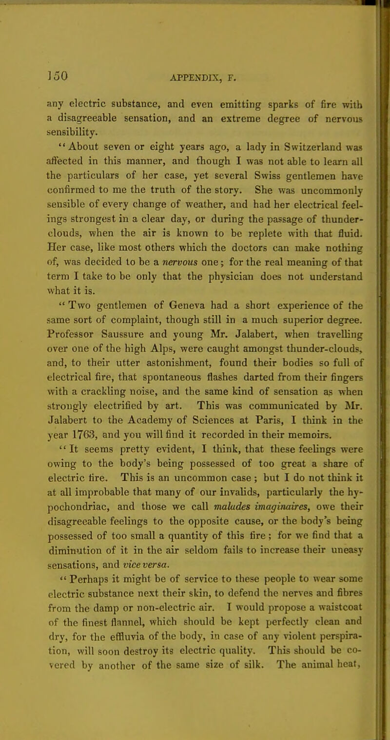 JoO any electric substance, and even emitting sparks of fire with a disagreeable sensation, and an extreme degree of nervous sensibility. About seven or eight years ago, a lady in Switzerland was affected in this manner, and though I was not able to learn all the particulars of her case, yet several Swiss gentlemen have confirmed to me the truth of the story. She was uncommonly sensible of every change of weather, and had her electrical feel- ings strongest in a clear day, or during the passage of thunder- clouds, when the air is known to be replete with that fluid. Her case, like most others which the doctors can make nothing of, was decided to be a nervous one; for the real meaning of that term I take to be only that the physician does not understand what it is. Two gentlemen of Geneva had a short experience of the same sort of complaint, though still in a much superior degree. Professor Saussure and young Mr. Jalabert, when travelling over one of the high Alps, were caught amongst thunder-clouds, and, to their utter astonishment, found their bodies so full of electrical fire, that spontaneous flashes darted from their fingers with a crackling noise, and the same kind of sensation as when strongly electrified by art. This was communicated by Mr. Jalabert to the Academy of Sciences at Paris, I think in the year 1763, and you will find it recorded in their memoirs. '' It seems pretty evident, I think, that these feelings were owing to the body's being possessed of too great a share of electric fire. This is an uncommon case ; but I do not think it at all improbable that many of our invalids, particularly the hy- pochondriac, and those we call maktdes imaginaires, owe their disagreeable feelings to the opposite cause, or the body's being possessed of too small a quantity of this fire ; for we find that a diminution of it in the air seldom fails to increase their uneasy sensations, and vice versa. Perhaps it might be of service to these people to wear some electric substance next their skin, to defend the nerves and fibres from the damp or non-electric air. I would propose a waistcoat of the finest flannel, which should be kept perfectly clean and dry, for the effluvia of the body, in case of any violent perspira- tion, will soon destroy its electric quality. This should be co- vered by another of the same size of silk. The animal heat,