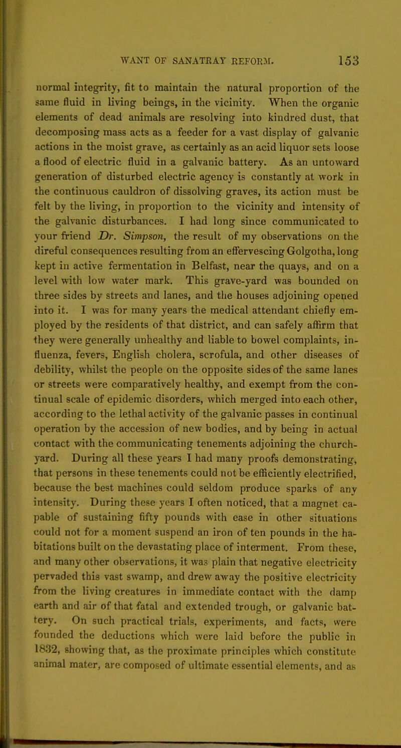 normal integrity, fit to maintain the natural proportion of the same fluid in living beings, in the vicinity. When the organic elements of dead animals are resolving into kindred dust, that decomposing mass acts as a feeder for a vast display of galvanic actions in the moist grave, as certainly as an acid liquor sets loose a flood of electric fluid in a galvanic battery. As an untoward generation of disturbed electric agency is constantly at work in the continuous cauldron of dissolving graves, its action must be felt by the living, in proportion to the vicinity and intensity of the galvanic disturbances. I had long since communicated to your friend Dr. Simpson, the result of my observations on the direful consequences resulting from an effervescing Golgotha, long kept in active fermentation in Belfast, near the quays, and on a level with low water mark. This grave-yard was bounded on three sides by streets and lanes, and the houses adjoining opened into it. I was for many years the medical attendant chiefly em- ployed by the residents of that district, and can safely affirm that they were generally unhealthy and liable to bowel complaints, in- fluenza, fevers, English cholera, scrofula, and other diseases of debility, whilst the people on the opposite sides of the same lanes or streets were comparatively healthy, and exempt from the con- tinual scale of epidemic disorders, which merged into each other, according to the lethal activity of the galvanic passes in continual operation by the accession of new bodies, and by being in actual contact with the communicating tenements adjoining the church- yard. During all these years I had many proofs demonstrating, that persons in these tenements could not be efficiently electrified, because the best machines could seldom produce sparks of any intensity. During these years I often noticed, that a magnet ca- pable of sustaining fifty pounds with ease in other situations could not for a moment suspend an iron of ten pounds in the ha- bitations built on the devastating place of interment. From these, and many other observations, it was plain that negative electricity pervaded this vast swamp, and drew away the positive electricity from the living creatures in immediate contact with the damp earth and air of that fatal and extended trough, or galvanic bat- tery. On such practical trials, experiments, and facts, were founded the deductions which were laid before the public in 1832, Bhowing that, as the proximate principles which constitute animal mater, are composed of ultimate essential elements, and as