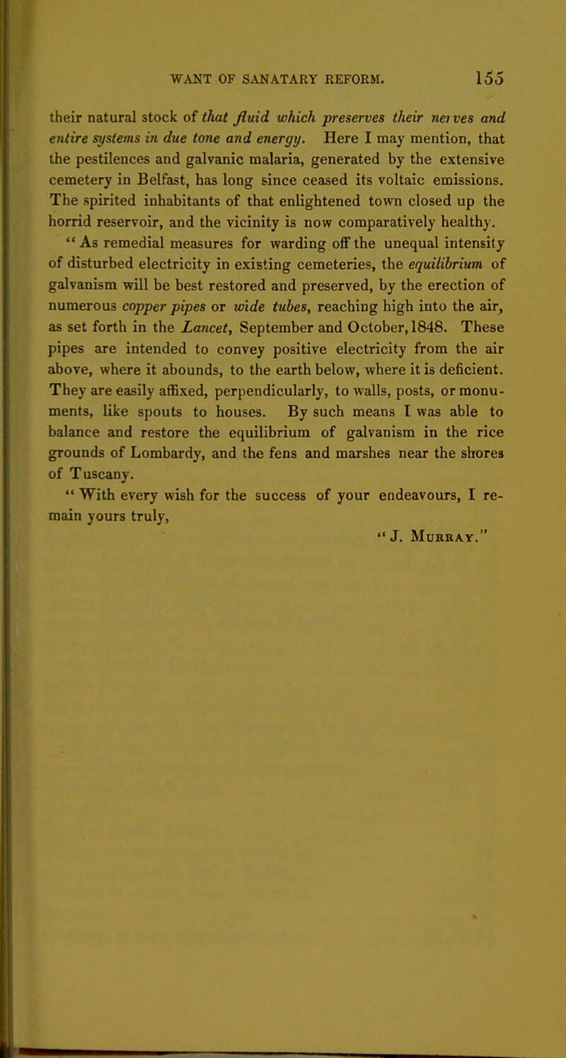 their natural stock of that fluid which preserves their neives and entire systems in due tone and energy. Here I may mention, that the pestilences and galvanic malaria, generated by the extensive cemetery in Belfast, has long since ceased its voltaic emissions. The spirited inhabitants of that enlightened town closed up the horrid reservoir, and the vicinity is now comparatively healthy. As remedial measures for warding off the unequal intensity of disturbed electricity in existing cemeteries, the equilibrium of galvanism will be best restored and preserved, by the erection of numerous copper pipes or wide tubes, reaching high into the air, as set forth in the Lancet, September and October, 1848. These pipes are intended to convey positive electricity from the air above, where it abounds, to the earth below, where it is deficient. They are easily affixed, perpendicularly, to walls, posts, or monu- ments, like spouts to houses. By such means I was able to balance and restore the equilibrium of galvanism in the rice grounds of Lombardy, and the fens and marshes near the shores of Tuscany.  With every wish for the success of your endeavours, I re- main yours truly, J. Murray.