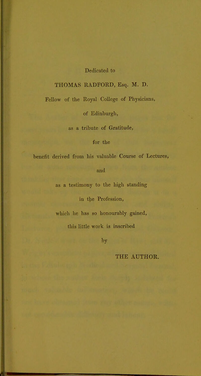 Dedicated to THOMAS RADFORD, Esq. M. D. Fellow of the Royal College of Physicians, of Edinburgh, as a tribute of Gratitude, for the benefit derived from his valuable Course of Lectures, and as a testimony to the high standing in the Profession, which he has so honourably gained, tins little work is inscribed by THE AUTHOR.