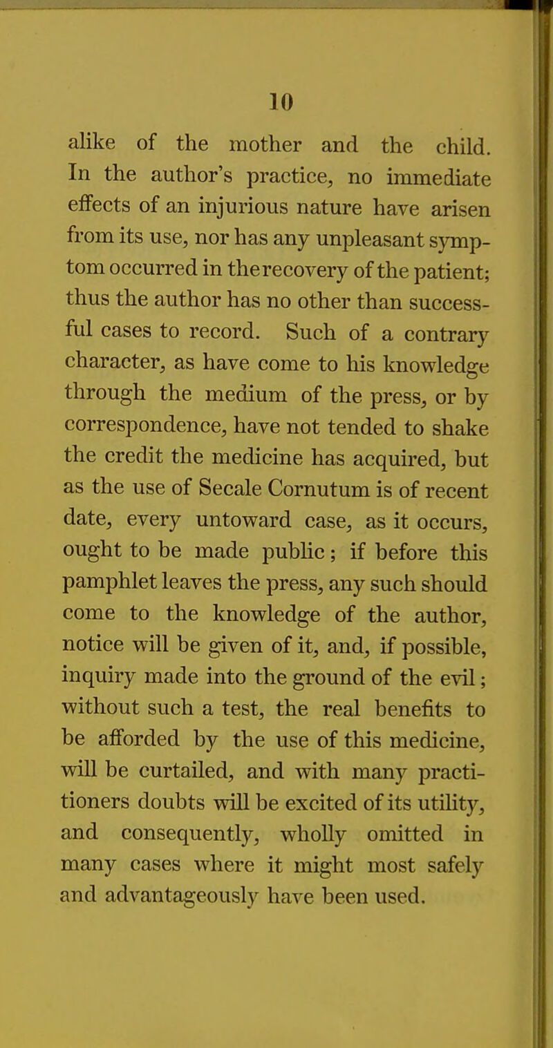 alike of the mother and the child. In the author's practice, no immediate effects of an injurious nature have arisen from its use, nor has any unpleasant symp- tom occurred in the recovery of the patient; thus the author has no other than success- ful cases to record. Such of a contrary character, as have come to his knowledge through the medium of the press, or by correspondence, have not tended to shake the credit the medicine has acquired, but as the use of Secale Cornutum is of recent date, every untoward case, as it occurs, ought to be made public; if before this pamphlet leaves the press, any such should come to the knowledge of the author, notice will be given of it, and, if possible, inquiry made into the ground of the evil; without such a test, the real benefits to be afforded by the use of this medicine, will be curtailed, and with many practi- tioners doubts will be excited of its utility, and consequently, wholly omitted in many cases where it might most safely and advantageously have been used.