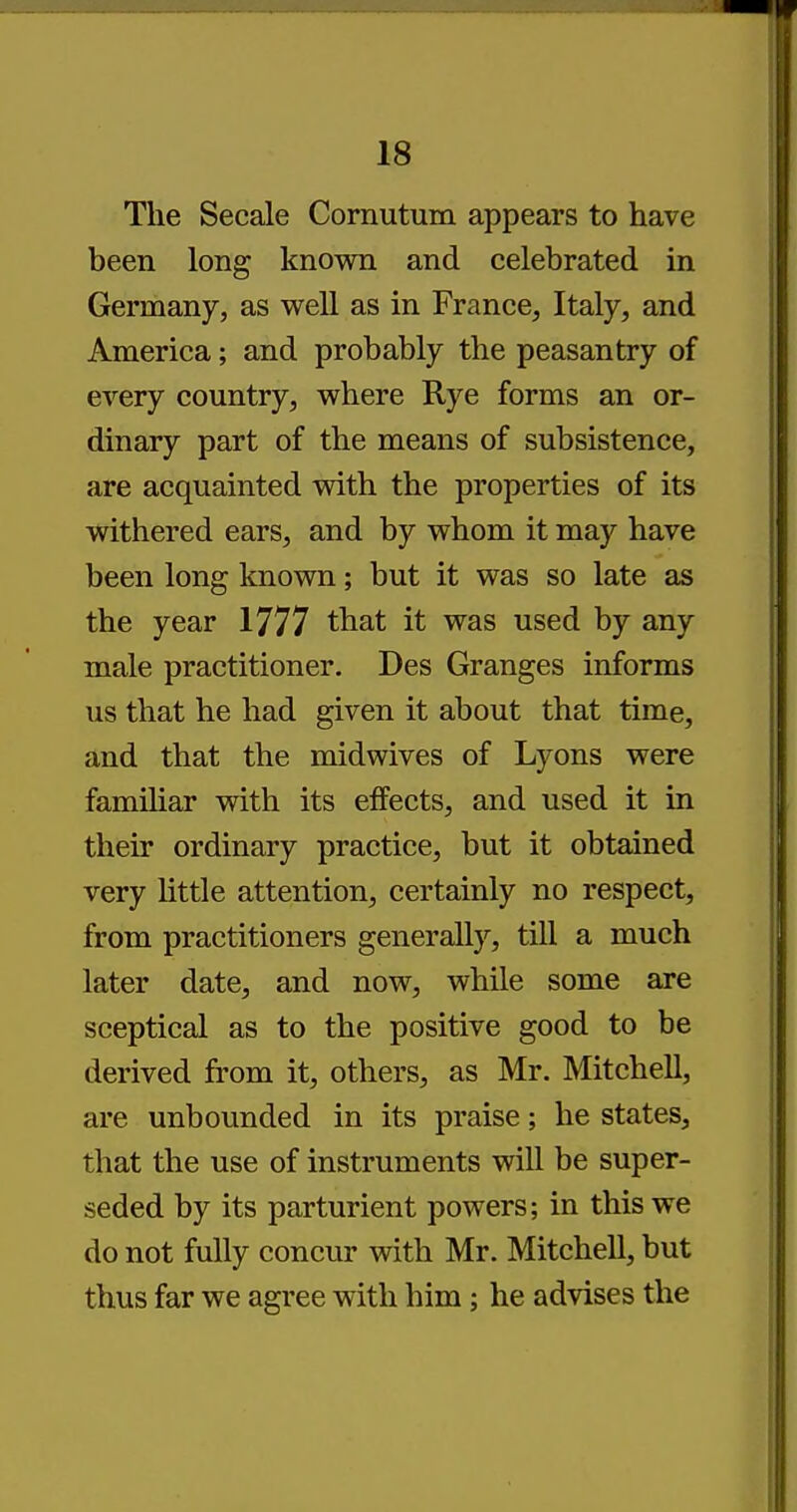 The Secale Cornutum appears to have been long known and celebrated in Germany, as well as in France, Italy, and America; and probably the peasantry of every country, where Rye forms an or- dinary part of the means of subsistence, are acquainted with the properties of its withered ears, and by whom it may have been long known; but it was so late as the year 1777 that it was used by any male practitioner. Des Granges informs us that he had given it about that time, and that the midwives of Lyons were familiar with its effects, and used it in their ordinary practice, but it obtained very little attention, certainly no respect, from practitioners generally, till a much later date, and now, while some are sceptical as to the positive good to be derived from it, others, as Mr. Mitchell, are unbounded in its praise; he states, that the use of instruments will be super- seded by its parturient powers; in this we do not fully concur with Mr. Mitchell, but thus far we agree with him; he advises the
