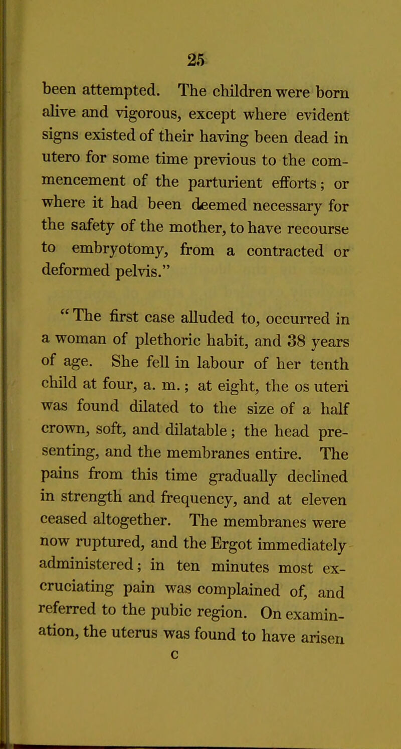 been attempted. The children were born alive and vigorous, except where evident signs existed of their having been dead in utero for some time previous to the com- mencement of the parturient efforts; or where it had been deemed necessary for the safety of the mother, to have recourse to embryotomy, from a contracted or deformed pelvis.  The first case alluded to, occurred in a woman of plethoric habit, and 38 years of age. She fell in labour of her tenth child at four, a. m.; at eight, the os uteri was found dilated to the size of a half crown, soft, and dilatable; the head pre- senting, and the membranes entire. The pains from this time gradually declined in strength and frequency, and at eleven ceased altogether. The membranes were now ruptured, and the Ergot immediately administered; in ten minutes most ex- cruciating pain was complained of, and referred to the pubic region. On examin- ation, the uterus was found to have arisen