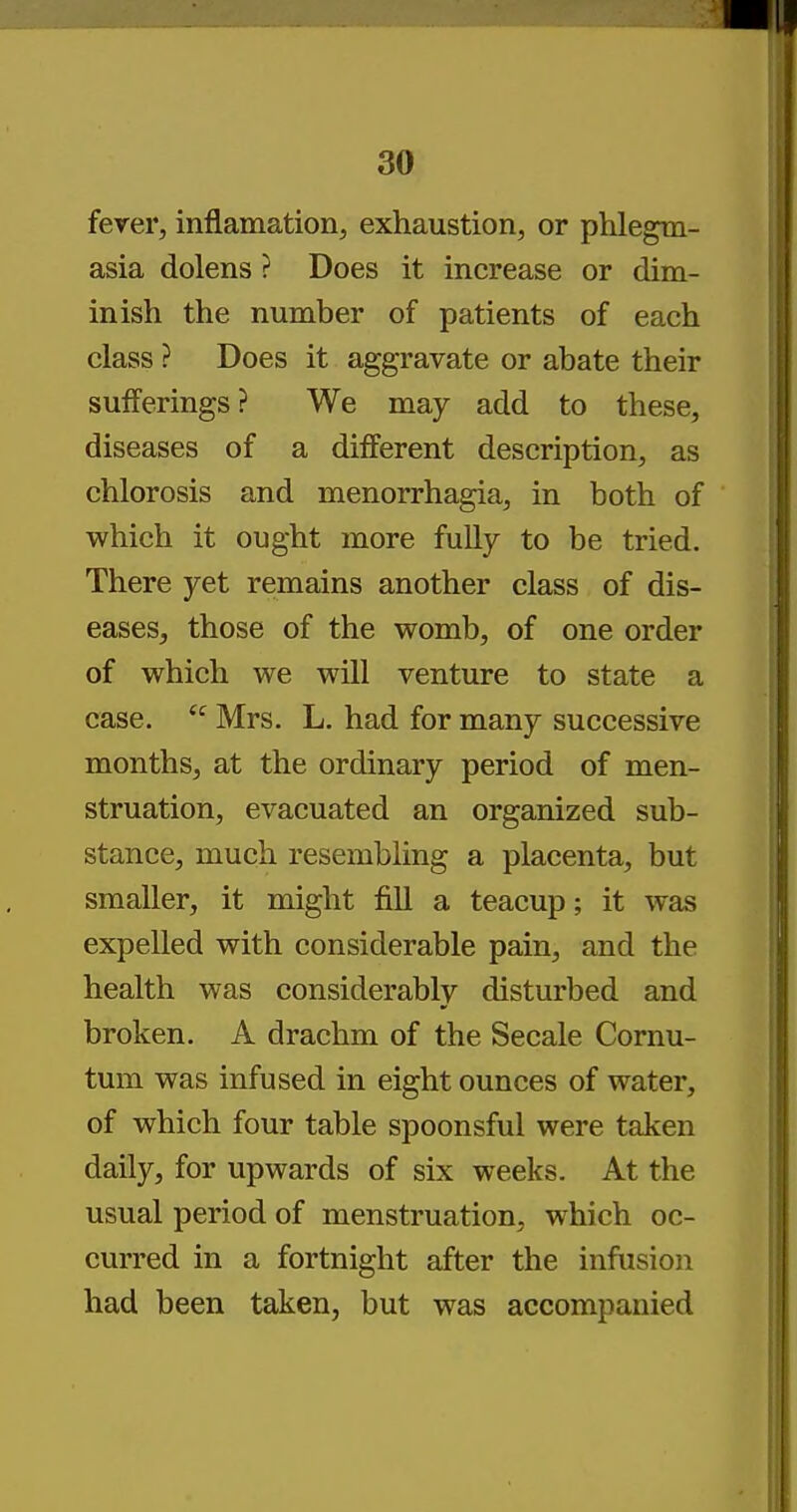 fever, inflamation, exhaustion, or phlegm- asia dolens ? Does it increase or dim- inish the number of patients of each class ? Does it aggravate or abate their sufferings? We may add to these, diseases of a different description, as chlorosis and menorrhagia, in both of which it ought more fully to be tried. There yet remains another class of dis- eases, those of the womb, of one order of which we will venture to state a case.  Mrs. L. had for many successive months, at the ordinary period of men- struation, evacuated an organized sub- stance, much resembling a placenta, but smaller, it might fill a teacup; it was expelled with considerable pain, and the health was considerably disturbed and broken. A drachm of the Secale Cornu- tum was infused in eight ounces of water, of which four table spoonsful were taken daily, for upwards of six weeks. At the usual period of menstruation, which oc- curred in a fortnight after the infusion had been taken, but was accompanied