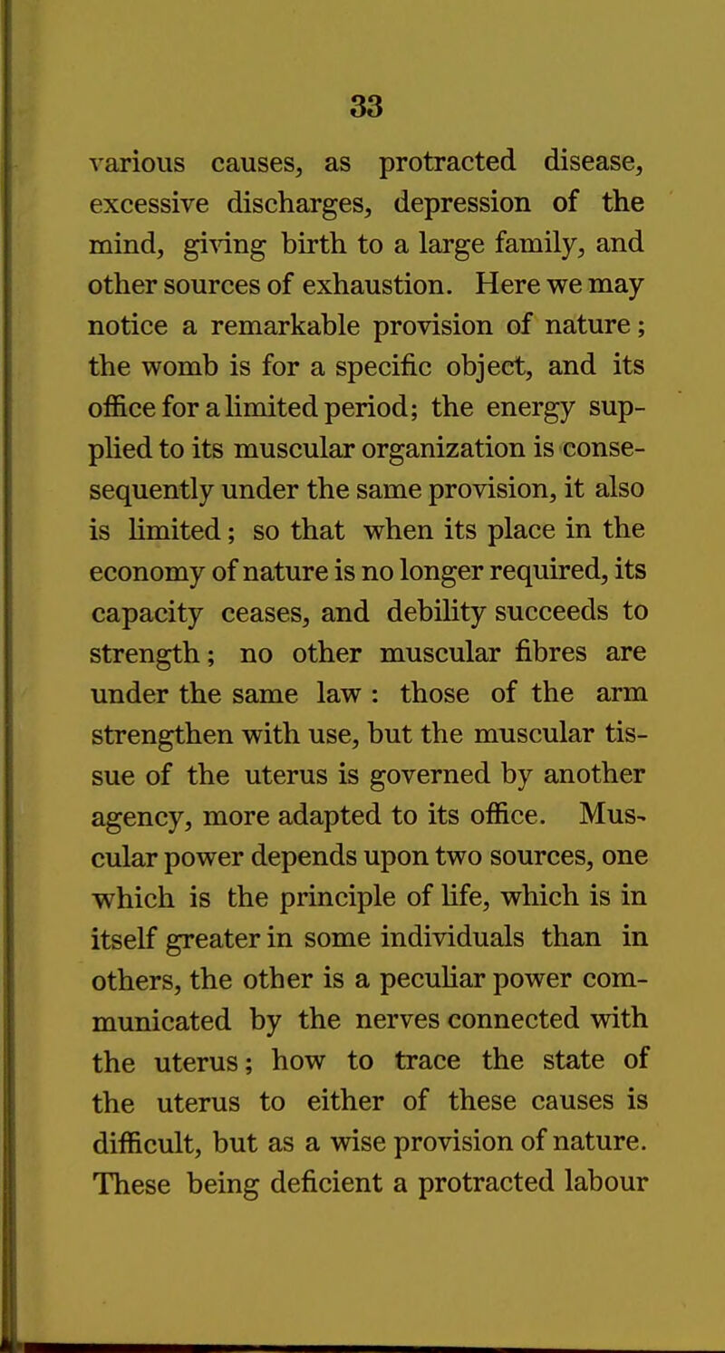 various causes, as protracted disease, excessive discharges, depression of the mind, giving birth to a large family, and other sources of exhaustion. Here we may notice a remarkable provision of nature; the womb is for a specific object, and its office for a limited period; the energy sup- plied to its muscular organization is conse- sequently under the same provision, it also is limited; so that when its place in the economy of nature is no longer required, its capacity ceases, and debility succeeds to strength; no other muscular fibres are under the same law : those of the arm strengthen with use, but the muscular tis- sue of the uterus is governed by another agency, more adapted to its office. Mus- cular power depends upon two sources, one which is the principle of life, which is in itself greater in some individuals than in others, the other is a peculiar power com- municated by the nerves connected with the uterus; how to trace the state of the uterus to either of these causes is difficult, but as a wise provision of nature. These being deficient a protracted labour