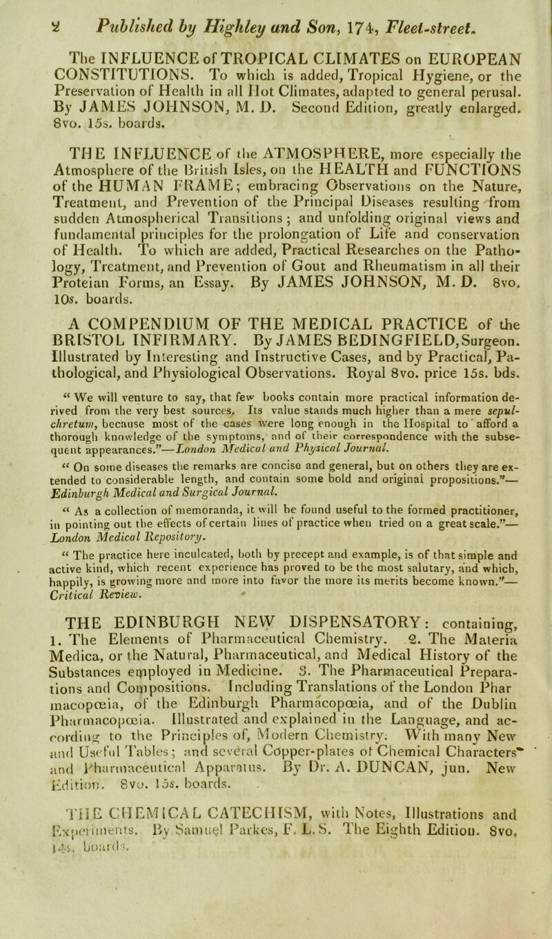 The INFLUENCE of TROPICAL CLIMATES on EUROPEAN CONSTITUTIONS. To which is added, Tropical Hygiene, or the Preservation of Health in all Hot Climates, adapted to general perusal. By JAMES JOHNSON, M. D. Second Edition, greatly enlarged. 8vo. 15s. boards. THE INFLUENCE of the ATMOSPHERE, more especially the Atmosphere of the British Isles, on the HEALTH and FUNCTIONS of the HUMAN FIIAME; embracing Observations on the Nature, Treatment, and Prevention of the Principal Diseases resulting from sudden Atmosplierical Transitions ; and unfolding original views and fundamental principles for the prolongation of Life and conservation of Health. To which are added, Practical Researches on the Patho- logy, Treatment, and Prevention of Gout and Rheumatism in all their Proteian Forms, an Essay. By JAMES JOHNSON, M. D. 8vo. 10s. boards. A COMPENDIUM OF THE MEDICAL PRACTICE of the BRISTOL INFIRMARY. By JAMES BEDINGFIELD,Surgeon. Illustrated by Interesting and Instructive Cases, and by Practical, Pa- thological, and Physiological Observations. Royal 8vo. price 15s. bds. We will venture to say, that few books contain more practical information de- rived from the very best sources. Its value stands much higher than a mere sepul- c/^re^MW, because most of the cases were long enough in the Hospital to afford a thorough knowledge of the symptoms, and of their correspondence with the subse- quent appearances.^’—Z,ondon J^Tedical and Physical Journal. On some diseases the remarks are concise and general, but on others they are ex- tended to considerable length, and contain some bold and original propositions.”— Edinburgh Medical and Surgical Journal. “ As a collection of memoranda, it will be found useful to the formed practitioner, in pointing out the effects of certain lines of practice when tried on a great scale.”— London Medical Repository. “ The practice here inculcated, both by precept and example, is of that simple and active kind, which recent experience has proved to be the most salutary, and which, happily, is growing more and more into favor the more its merits become known.”— Critical Review. THE EDINBURGH NEVV DISPENSATORY: containing, I. The Elements of Pharmaceutical Chemistry. 2. The Materia Medica, or the Natural, Pharmaceutical, and Medical History of the Substances eipployed in Medicine. 3. The Pharmaceutical Prepara- tions and Compositions. Including Translations of the London Phar macopceia, of the Edinburgh Pharmacopoeia, and of the Dublin Pharmacopoeia. Illustrated and explained in the Language, and ac- cording to the Principles of. Modern Chemistry; With many New and Useful Tables; and several Copper-plates of Chemical Characters** and pharmaceutical Apparatus. By Dr. A. DUNCAN, jun. New Edition. 8vo. 156'. boards. THE CHEMICAL CATECHISM, with Notes, Illustrations and ExiterimerUs. By Samuel Parkes, F. L. S. The Eighth Edition. 8vo, J. tjs. board;.