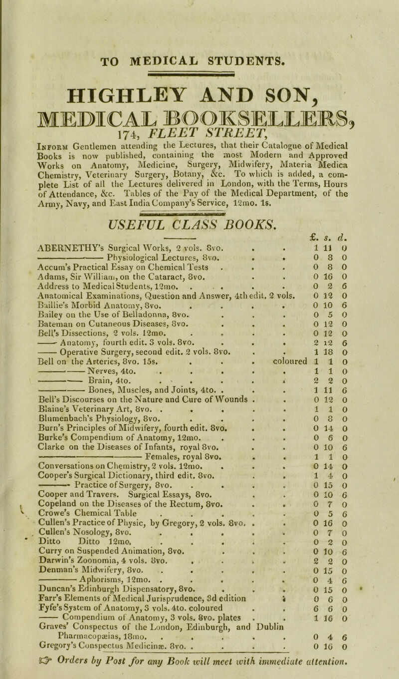 TO MEDICAL STUDENTS. HIGHLEY AND SON, MEDICAIL BOOKSEELEMS, 174, FLEET STREET, Inform Gentlemen attending the Lectures, that their Catalogue of Medical Books is now publislied, containing the most Modern and Approved Works on Anatomy, Medicine, Surgery, Midwifery, Materia Medica Chemistry, Veterinary Surgery, Botany, &c. To which is added, a com- plete List of all the Lectures delivered in London, with the Terms, Hours of Attendance, ike. Tables of the Pay of the Medical Department, of the Army, Navy, and East India Company’s Service, 12mo. Is. USEFUL CLASS BOOKS. ■ £. s» d. xABERNETHY’s Surgical Works, 2 vols. 8vo. Physiological Lectures, 8vo. . • Accum’s Practical Essay on Chemical Tests . . Adams, Sir William, on the Cataract, 8vo. Address to Medical Students, 12mo. ... Anatomical Examinations, Question and Answer, 4th edit, 2 vols. Baillie’s Morbid Anatomy, 8vo. .... Bailey on the Use of Belladonna, 8vo. . . . ^ Bateman on Cutaneous Diseases, 8vo. Bell’s Dissections, 2 vols. I2mo. .... ^Anatomy, fourth edit. 3 vols. 8vo. . . . Operative Surgery, second edit. 2 vols. 8vo. Bell on the Arteries, 8vo. 15s. . . . coloured Nerves, 4to. ..... Brain, 4to. . > . . . x — Bones, Muscles, and Joints, 4to. . . . Bell’s Discourses on the Nature and Cure of Wounds . Blaine’s Veterinary Art, 8vo. ..... Blumenbach’s Physiology, 8vo. .... Burn’s Principles of Midwifery, fourth edit. 8vo. Burke’s Compendium of Anatomy, 12mo. Clarke on the Diseases of Infants, royal 8vo. — Females, royal 8vo. Conversations on Chemistry, 2 vols. 12mo. . . . Cooper’s Surgical Dictionary, third edit. 8vo. . • Practice of Surgery, 8vo. .... Cooper and Travers. Surgical Essays, 8vo. Copeland on the Diseases of the Rectum, 8vo. . . Crowe’s Chemical Table ..... Cullen’s Practice of Physic, by Gregory, 2 vols. 8vo. . Cullen’s Nosology, 8vo. ..... Ditto Ditto 12mo, ..... Curry on Suspended Animation, 8vo. Darwin’s Zoonomia, 4 vols. 8vo. .... Denman’s Midwifery, 8vo. ..... Aphorisms, 12mo. ..... Duncan’s Edinburgh Dispensatory, 8vo. Farr’s Elements of Medical Jurisprudence, 3d edition 4 Fyfe’s System of Anatomy, 3 vols. 4to. coloured Compendium of Anatomy, 3 vols. 8vo. plates Graves’ Conspectus of the London, Edinburgh, and Dublin Pharmacopasias, 18mo. ..... Gregory’s Conspectus Medicinse. 8vo. .... 1 11 0 8 0 8 0 16 0 2 0 12 0 10 0 5 0 12 0 12 2 i2 1 18 1 1 1 1 2 2 1 11 0 12 1 1 0 8 0 14 0 6 0 10 1 1 0 14 1 4 0 15 0 10 0 7 0 5 0 16 0 7 0 2 0 10 2 2 0 15 0 4 0 15 0 6 6 6 1 16 0 4 0 16 0 0 0 0 6 0 6 0 0 0 6 0 0 0 0 6 0 0 0 0 0 6 0 O 0 0 6 0 6 0 0 0 6 0 0 6 0 0 0 0 6 0 Orders by Post for any Book will meet with immediate attention.