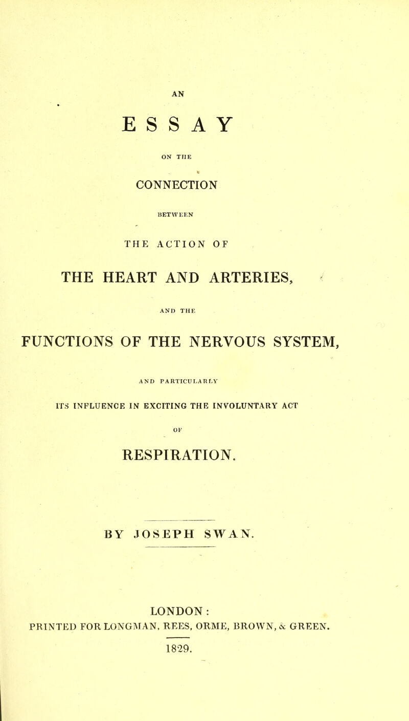 AN ESSAY ON THE CONNECTION BET W KEN THE ACTION OF THE HEART AND ARTERIES, < AND THE FUNCTIONS OF THE NERVOUS SYSTEM, AND PARTICULARLY ITS INFLUENCE IN EXCITING THE INVOLUNTARY ACT OF RESPIRATION. BY JOSEPH SWAN. LONDON: PRINTED FOR LONGMAN, REES, ORME, BROWN, »k GREEN. 1829.
