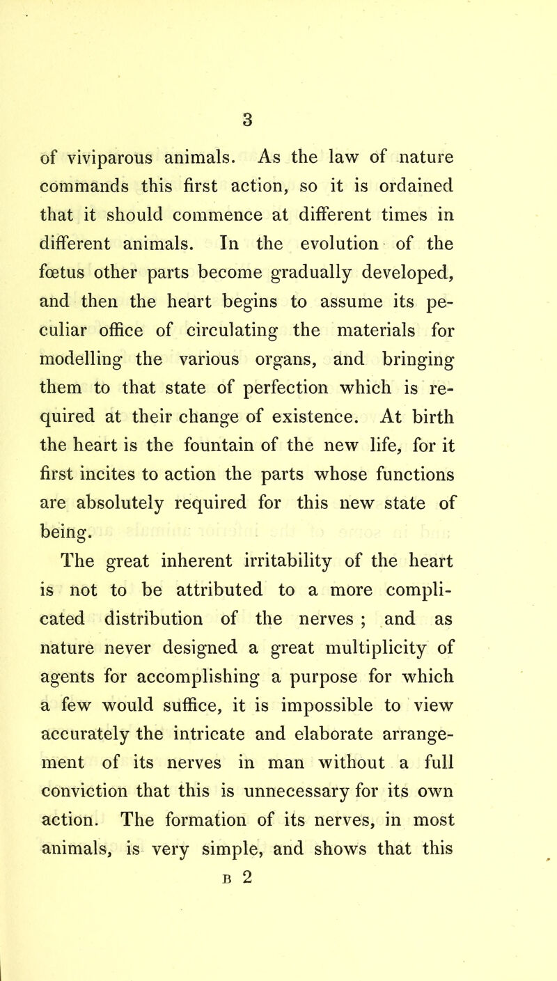 of viviparous animals. As the law of nature commands this first action, so it is ordained that it should commence at different times in different animals. In the evolution of the foetus other parts become gradually developed, and then the heart begins to assume its pe- culiar office of circulating the materials for modelling the various organs, and bringing them to that state of perfection v^hich is re- quired at their change of existence. At birth the heart is the fountain of the new life, for it first incites to action the parts whose functions are absolutely required for this new state of being. The great inherent irritability of the heart is not to be attributed to a more compli- cated distribution of the nerves ; and as nature never designed a great multiplicity of agents for accomplishing a purpose for which a few would suffice, it is impossible to view accurately the intricate and elaborate arrange- ment of its nerves in man without a full conviction that this is unnecessary for its own action. The formation of its nerves, in most animals, is very simple, and shows that this B 2