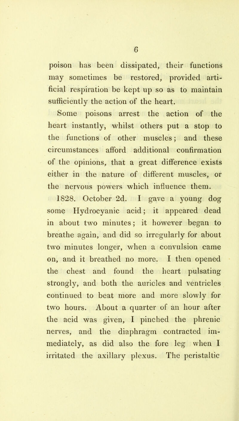 poison has been dissipated, their functions may sometimes be restored, provided arti- ficial respiration be kept up so as to maintain sufficiently the action of the heart. Some poisons arrest the action of the heart instantly, whilst others put a stop to the functions of other muscles; and these circumstances aiford additional confirmation of the opinions, that a great difierence exists either in the nature of different muscles, or the nervous powders which influence them. 1828. October 2d. I gave a young dog some Hydrocyanic acid; it appeared dead in about two minutes; it however began to breathe again, and did so irregularly for about two minutes longer, when a convulsion came on, and it breathed no more. I then opened the chest and found the heart pulsating strongly, and both the auricles and ventricles continued to beat more and more slowly for two hours. About a quarter of an hour after the acid was given, I pinched the phrenic nerves, and the diaphragm contracted im- mediately, as did also the fore leg when I irritated the axillary plexus. The peristaltic