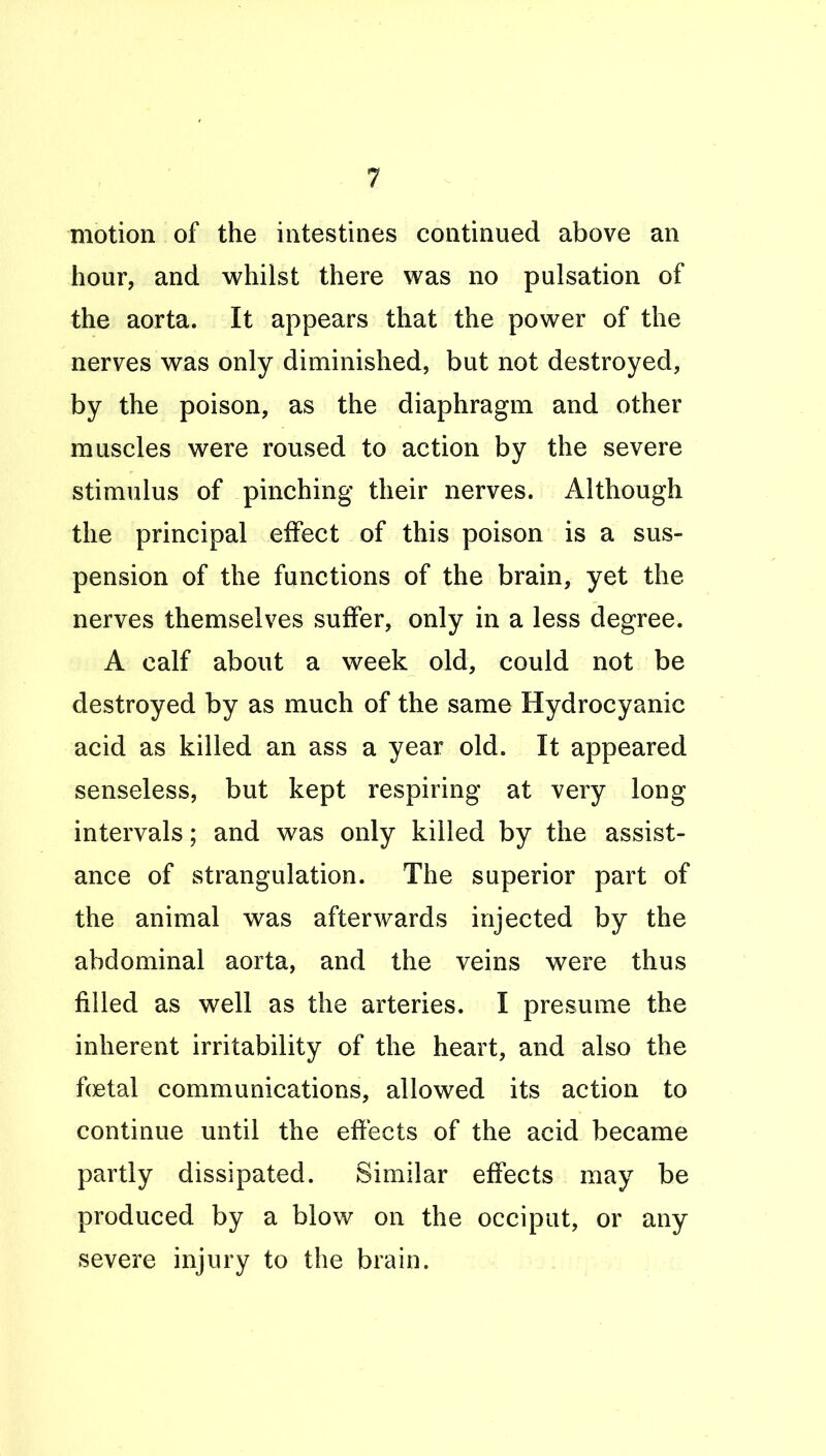 motion of the intestines continued above an hour, and whilst there was no pulsation of the aorta. It appears that the power of the nerves was only diminished, but not destroyed, by the poison, as the diaphragm and other muscles were roused to action by the severe stimulus of pinching their nerves. Although the principal effect of this poison is a sus- pension of the functions of the brain, yet the nerves themselves suffer, only in a less degree. A calf about a week old, could not be destroyed by as much of the same Hydrocyanic acid as killed an ass a year old. It appeared senseless, but kept respiring at very long intervals; and was only killed by the assist- ance of strangulation. The superior part of the animal was afterwards injected by the abdominal aorta, and the veins were thus filled as well as the arteries. I presume the inherent irritability of the heart, and also the fcjetal communications, allowed its action to continue until the effects of the acid became partly dissipated. Similar effects may be produced by a blow on the occiput, or any severe injury to the brain.