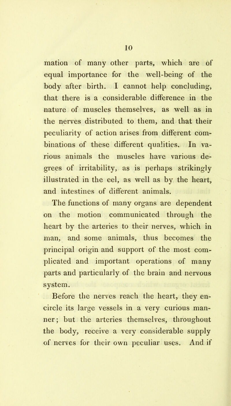 mation of many other parts, which are of equal importance for the well-being of the body after birth. I cannot help concluding, that there is a considerable difference in the nature of muscles themselves, as well as in the nerves distributed to them, and that their peculiarity of action arises from different com- binations of these different qualities. In va- rious animals the muscles have various de- grees of irritability, as is perhaps strikingly illustrated in the eel, as well as by the heart, and intestines of different animals. The functions of many organs are dependent on the motion communicated through the heart by the arteries to their nerves, which in man, and some animals, thus becomes the principal origin and support of the most com- plicated and important operations of many parts and particularly of the brain and nervous system. Before the nerves reach the heart, they en- circle its large vessels in a very curious man- ner; but the arteries themselves, throughout the body, receive a very considerable supply of nerves for their own peculiar uses. And if